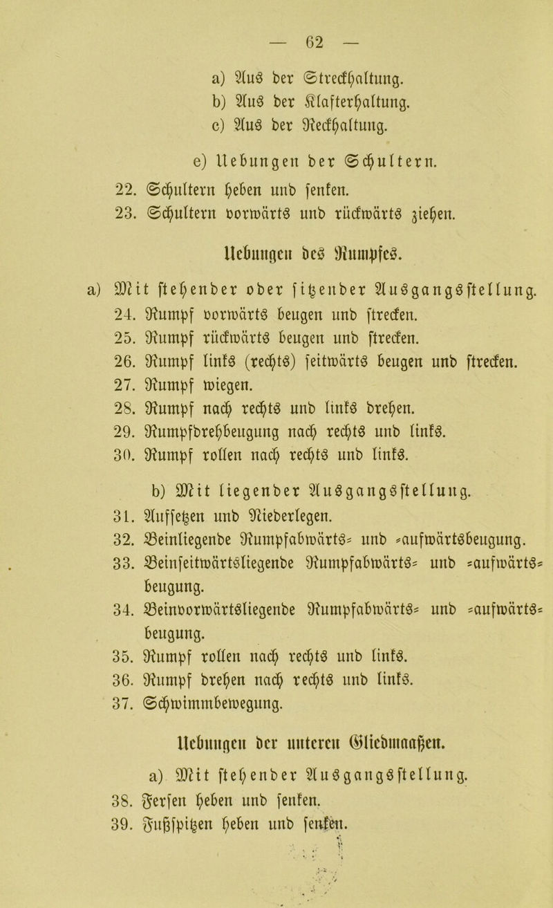 a) 2lu^ ber ©tvecf^altung. b) ber ^lafter^altung. c) 2luö ber 9?e(f^a(timg. e) Hebungen ber ©d^ultern. 22. 0c§nltern Theben unb fenfen. 23. ©^uUern rorträrt^ unb rücfroärtö 3ie^en. Ucbmincii beö ÜimiUifcö. a) fteT^enber ober fi^enber 2lu^gangöflenung. 24. Stumpf oortoärt^ beugen unb ftrecfen. 25. 9?umbf riKfioärt^ beugen unb ftred'en. 26. 0finmbf l'mU (rec^t^) feittoärt^ beugen unb ftrecfen. 27. D^umbf totegen. 28. D^umbf nac^ red^tö unb Iiufö bre^en. 29. 9?umbfbre^beugung nad^ rei^tö unb (inf^. 30. 9?umbf roßen nad^ re^t^ unb linfö. b) 237it Uegenber ^lu^gangöfteUung. 31. Sluffe^en unb 9tieberfegen. 32. ^einltegenbe 9?umbfabtoärt^- unb ^auftoärtöbeugung. 33. ^emfeitträrtöUegenbe 9tumpfabtoärtö^ unb saufioärtö beugung. 34. ^einoortoärt^liegenbe 9?umbfabioärt6= unb ^aufioärtö beugung. 35. ü^untpf roßen nad^ red^tö unb linfö. 36. 9^untbf bre^en nad^ red^tö unb Unfö. 37. ©d^totmmbetoegung. Hebungen ber unteren (^liebnmagen. a) OJ^it ftet;enber 2tu6gangöftenung. 38. gerfen b^ben unb fenfen. 39. gu^fpi^en ^eben unb fenfen.