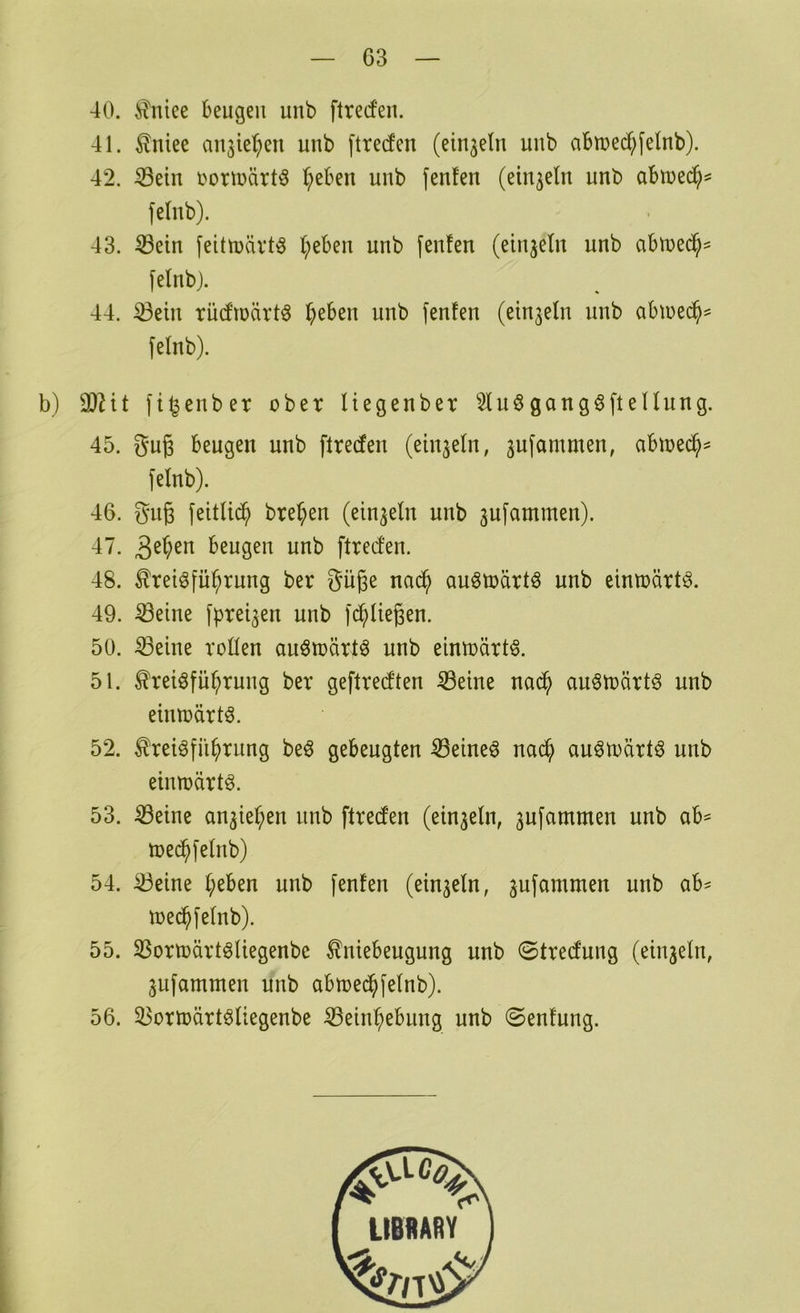 G3 40. ^niee beugen unb ftrecfeii. 41. Äniee an^ie^en unb ftreden (einzeln unb abtuec^ijelnb). 42. Sein i^orinärtö ^eben unb fenfen (einzeln unb abmed^^ felnb). 43. Sein feitmävt^ l;eben unb fenfen (einzeln unb abtued^^ felnb j. 44. Sein rudtüärtö lieben unb fenfen (einzeln unb abiue($s felnb). b) SHt fi^enber ober liegenber 2luögang6ftellung. 45. guß beugen unb ftrecfen (einzeln, 3ufammen, abioed^^ felnb). 46. guß feitlii^ brel;en (einzeln unb jufammen). 47. beugen unb ftrecfen. 48. ^reiöfib^rung ber güge nad^ auötoartö unb eintoärt^. 49. Seine fprei^en unb fd^liegen. 50. Seine rollen au^märt^ unb eimoärt^. 51. ^reiöfü^rung ber geftred'ten Seine nad^ auötoärtö unb eimoärtö. 52. ^reiöfii^rung be^ gebeugten Seinem nac^ au^toärtö unb eiimärt^. 53. Seine an3iel;en unb ftreden (ein3eln, 3ufammen unb ab^ toed^felnb) 54. Seine l;eben unb fenfen (ein3eln, 3ufammen unb ab^ toed^felnb). 55. Sortoärt^liegenbe ^niebeugung unb ©tredung (eiu3eln, 3ufammen unb abtoed^felnb). 56. Sortoärt^liegenbe Sein^ebung unb ©enfung.