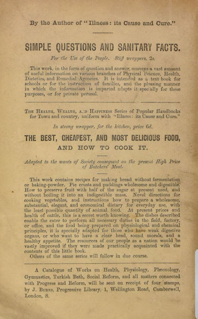 By the Author of “ Illness: its Cause and Cure.” SIMPLE QUESTIONS AND SANITARY FACTS. For the Use of the People. Stiff wrappers, 2.$. This work, in the form of question and answer, conveys a vast amount of useful information on various branches of Physical Science, Health, Dietetics, and Remedial Agencies. It is intended as a text book for schools or for tho instruction of families, and the pleasing manner in which the information is imparted adapts it spec ally for these purposes, or for private perusal. The Health, Wealth, a.:d Happiness Series of Popular Handbooks for Town and country, uniform with “Illness: its Cause and Cure.” In strong wrapper, for the kitchen, price Cid. THE BEST, CHEAPEST, AND IV10ST DELICIOUS FOOD, AND HOW TO COOK IT. \ * Adapted to the wants of Society consequent on the present High Price of Butchers' Meat. This work contains recipes for making bread without fermentation or baking-powder. Pie crusts and puddings wholesome and digestible. How to preserve fruit with half of tho sugar at present used, and without boiling it into an indigestible mass. Novel directions for cooking vegetables, and instructions how to prepare a wholesome, substantial, elegant, and economical dietary for everyday use, with the least possiblo quantity of animal food. At present prices and health of cattle, this is a secret worth knowing. The dishes described enable the eater to perform all necessary duties in the field, factory, or office, and the food being prepared on physiological and chemical principles, it is specially adapted for those who have weak digestive organs, or who want to have a clear head, sound morals, and a healthy appetite. The resources of our people as a nation would be vastly improved if they were made practically acquainted with the contents of this little book. Others of the same series will follow in duo course. A Catalogue of Works on Health, Physiology, Phrenology, Gymnastics, Turkish Bath, Social Reform, and all matters connected with Progress and Reform, will be sent on receipt of four stamps, by J. Burns, Progressive Library, 1, Wellington Road, Camberwell, London, S.