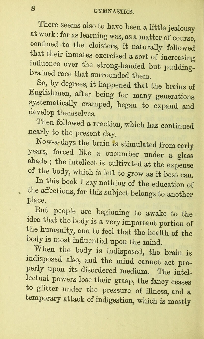 GYMNASTICS. There seems also to have been a little jealousy at work: for as learning was, as a matter of course, confined to the cloisters, it naturally followed that their inmates exercised a sort of increasing influence over the strong-handed but pudding- brained race that surrounded them. So, by degrees, it happened that the brains of Englishmen, after being for many generations systematically cramped, began to expand and develop themselves. Then followed a reaction, which has continued nearly to the present day. Now-a-days the brain is stimulated from early years, forced like a cucumber under a glass shade ; the intellect is cultivated at the expense of the body, which is left to grow as it best can. In this book I say nothing of the education of ’ tlle affectioiis, for this subject belongs to another place. But people are beginning to awake to the idea that the body is a very important portion of the humanity, and to feel that the health of the body is most influential upon the mind. When the body is indisposed, the brain is indisposed also, and the mind cannot act pro- perly upon its disordered medium. The intel- lectual powers lose their grasp, the fancy ceases to glitter under the pressure of illness, and a temporary attack of indigestion, which is mostly