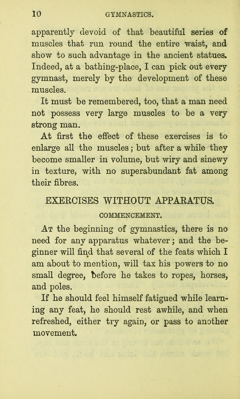 apparently devoid of that beautiful series of muscles that run round the entire waist, and show to such advantage in the ancient statues. Indeed, at a bathing-place, I can pick out every gymnast, merely by the development of these muscles. It must be remembered, too, that a man need not possess very large muscles to be a very strong man. At first the effect of these exercises is to enlarge all the muscles; but after a while they become smaller in volume, but wiry and sinewy in texture, with no superabundant fat among their fibres. EXERCISES WITHOUT APPARATUS. COMMENCEMENT. At the beginning of gymnastics, there is no need for any apparatus whatever; and the be- ginner will find that several of the feats which I am about to mention, will tax his powers to no small degree, before he takes to ropes, horses, and poles. If he should feel himself fatigued while learn- ing any feat, he should rest awhile, and when refreshed, either try again, or pass to another movement.