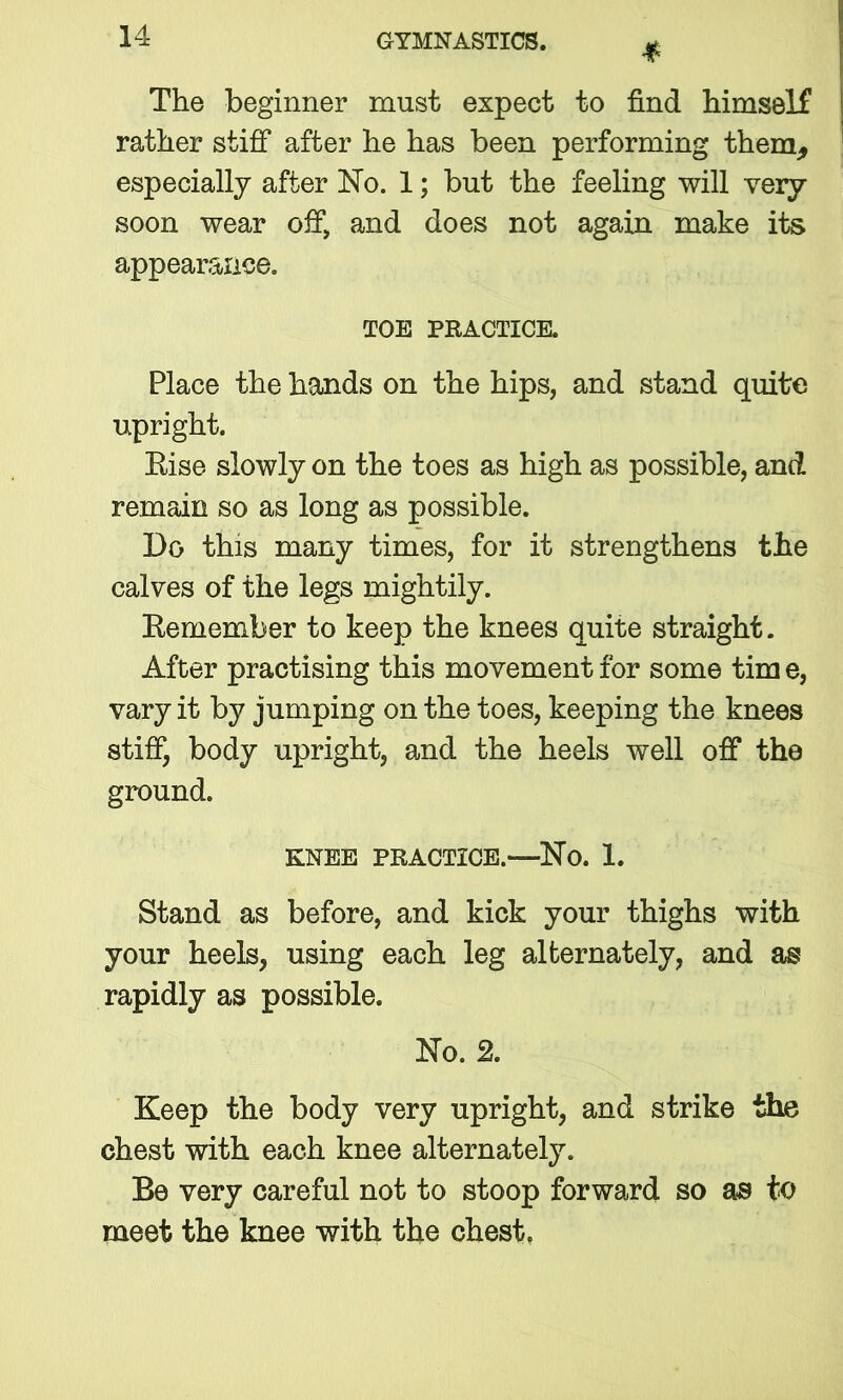 * The beginner must expect to find himself rather stiff after he has been performing them, especially after No. 1; but the feeling will very soon wear off, and does not again make its appearance. TOE PRACTICE. Place the hands on the hips, and stand quite upright. Rise slowly on the toes as high as possible, and remain so as long as possible. Do this many times, for it strengthens the calves of the legs mightily. Eemember to keep the knees quite straight. After practising this movement for some tim e, vary it by jumping on the toes, keeping the knees stiff, body upright, and the heels well off the ground. KNEE PRACTICE.—No. 1. Stand as before, and kick your thighs with your heels, using each leg alternately, and as rapidly as possible. No. 2. Keep the body very upright, and strike the chest with each knee alternately. Be very careful not to stoop forward so as to meet the knee with the chest.