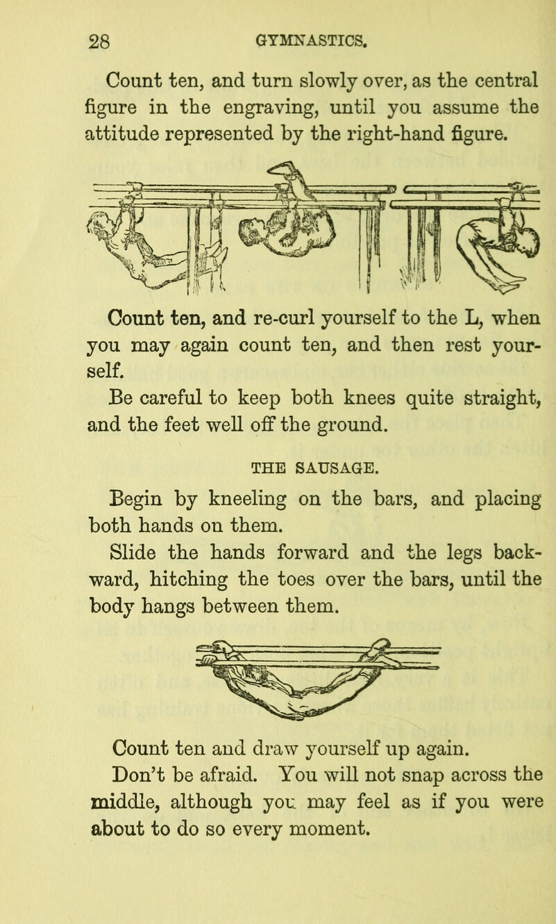 Count ten, and turn slowly over, as the central figure in the engraving, until you assume the attitude represented by the right-hand figure. Count ten, and re-curl yourself to the L, when you may again count ten, and then rest your- self. Be careful to keep both knees quite straight, and the feet well off the ground. THE SAUSAGE. Begin by kneeling on the bars, and placing both hands on them. Slide the hands forward and the legs back- ward, hitching the toes over the bars, until the body hangs between them. Count ten and draw yourself up again. Don’t be afraid. You will not snap across the middle, although you may feel as if you were about to do so every moment.