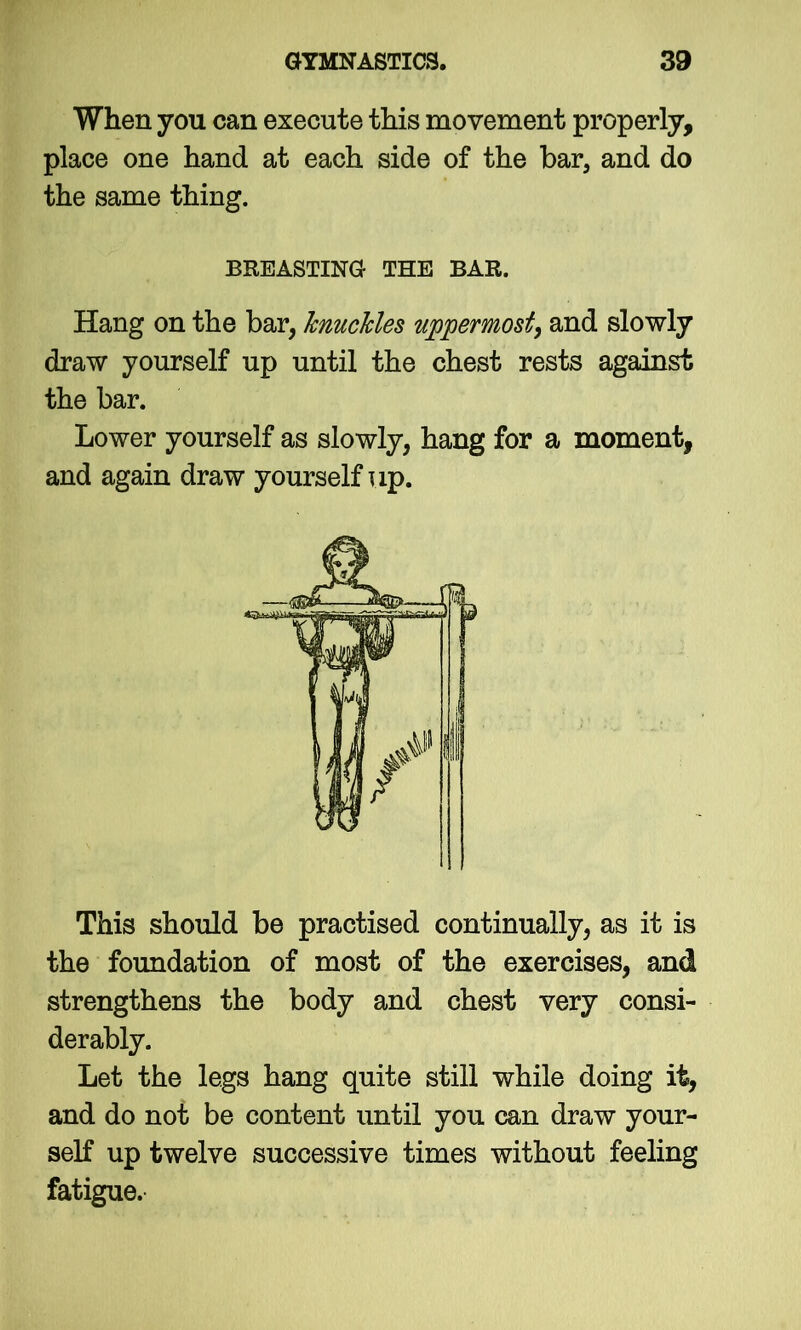 When you can execute this movement properly, place one hand at each side of the bar, and do the same thing. Hang on the bar, knuckles uppermost, and slowly draw yourself up until the chest rests against the bar. Lower yourself as slowly, hang for a moment, and again draw yourself up. This should be practised continually, as it is the foundation of most of the exercises, and strengthens the body and chest very consi- derably. Let the legs hang quite still while doing it, and do not be content until you can draw your- self up twelve successive times without feeling fatigue. BREASTING THE BAR.