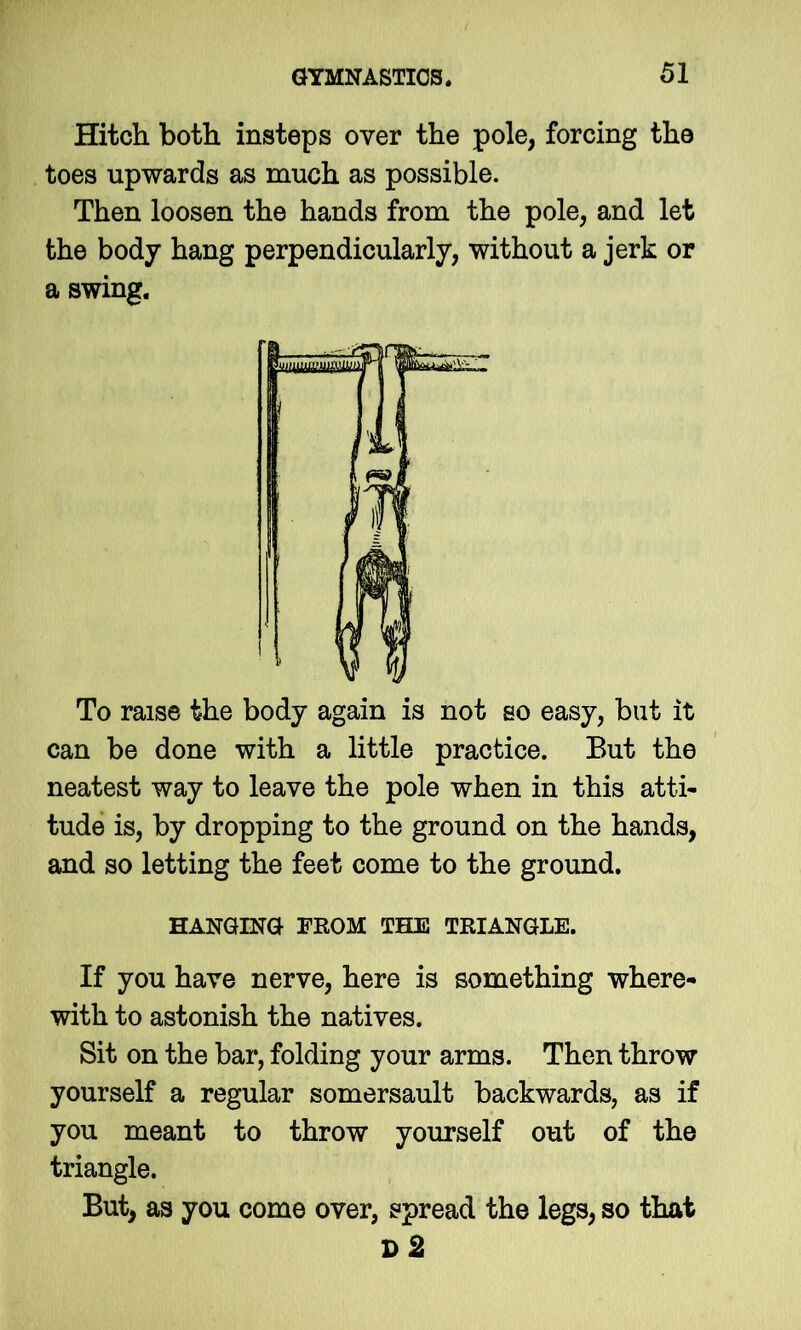 Hitch both insteps over the pole, forcing the toes upwards as much as possible. Then loosen the hands from the pole, and let the body hang perpendicularly, without a jerk or a swing. To raise the body again is not so easy, but it can be done with a little practice. But the neatest way to leave the pole when in this atti- tude is, by dropping to the ground on the hands, and so letting the feet come to the ground. HANGING FROM TELE TRIANGLE. If you have nerve, here is something where- with to astonish the natives. Sit on the bar, folding your arms. Then throw yourself a regular somersault backwards, as if you meant to throw yourself out of the triangle. But, as you come over, spread the legs, so that