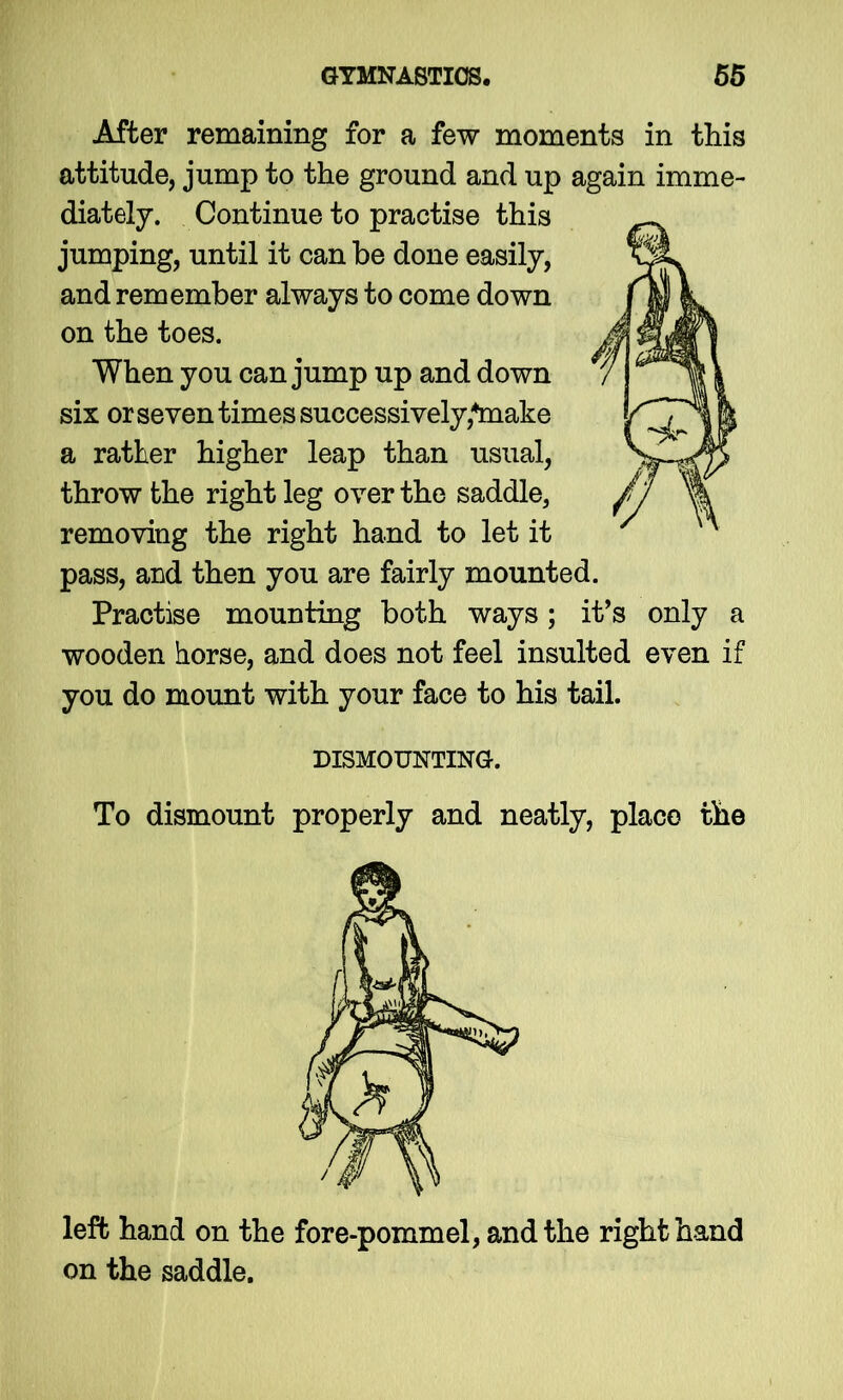 After remaining for a few moments in this attitude, jump to the ground and up again imme- diately. Continue to practise this jumping, until it can be done easily, and remember always to come down on the toes. When you can jump up and down six or seven times successively,*make a rather higher leap than usual, throw the right leg over the saddle, removing the right hand to let it pass, and then you are fairly mounted. Practise mounting both ways; it’s only a wooden horse, and does not feel insulted even if you do mount with your face to his tail. DISMOUNTING. To dismount properly and neatly, place the left hand on the fore-pommel, and the right hand on the saddle.