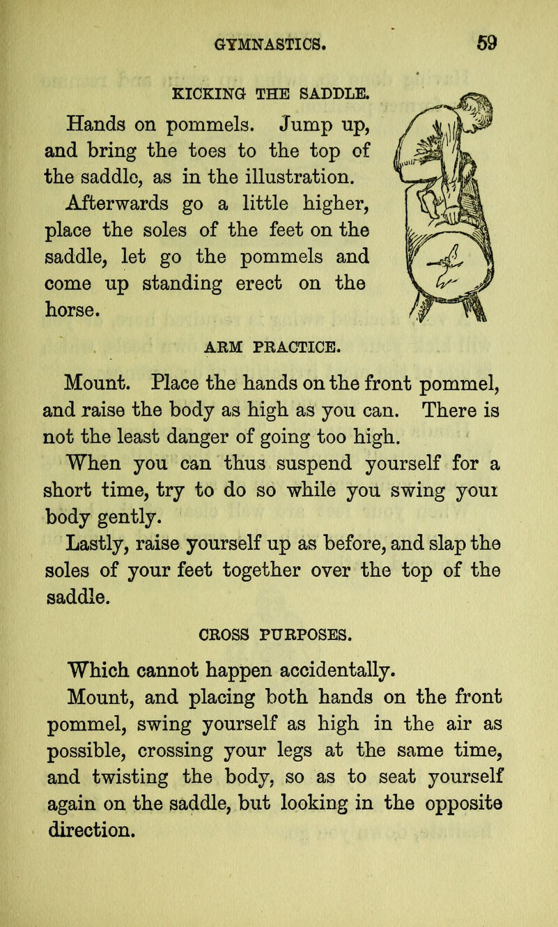 KICKING THE SADDLE. Hands on pommels. Jump up, and bring the toes to the top of the saddle, as in the illustration. Afterwards go a little higher, place the soles of the feet on the saddle, let go the pommels and come up standing erect on the horse. ARM PRACTICE. Mount. Place the hands on the front pommel, and raise the body as high as you can. There is not the least danger of going too high. When you can thus suspend yourself for a short time, try to do so while you swing youi body gently. Lastly, raise yourself up as before, and slap the soles of your feet together over the top of the saddle. CROSS PURPOSES. Which cannot happen accidentally. Mount, and placing both hands on the front pommel, swing yourself as high in the air as possible, crossing your legs at the same time, and twisting the body, so as to seat yourself again on the saddle, but looking in the opposite direction.