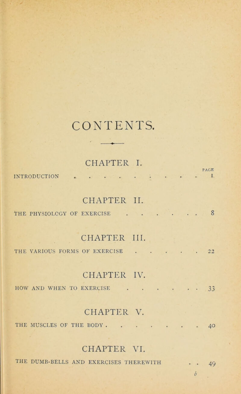 CONTENTS CHAPTER I. INTRODUCTION CHAPTER II. THE PHYSIOLOGY OF EXERCISE CHAPTER III. THE VARIOUS FORMS OK EXERCISE CHAPTER IV. HOW AND WHEN TO EXERCISE CHAPTER V. THE MUSCLES OF THE BODY .... CHAPTER VI. THE DUMB-BELLS AND EXERCISES THEREWITH