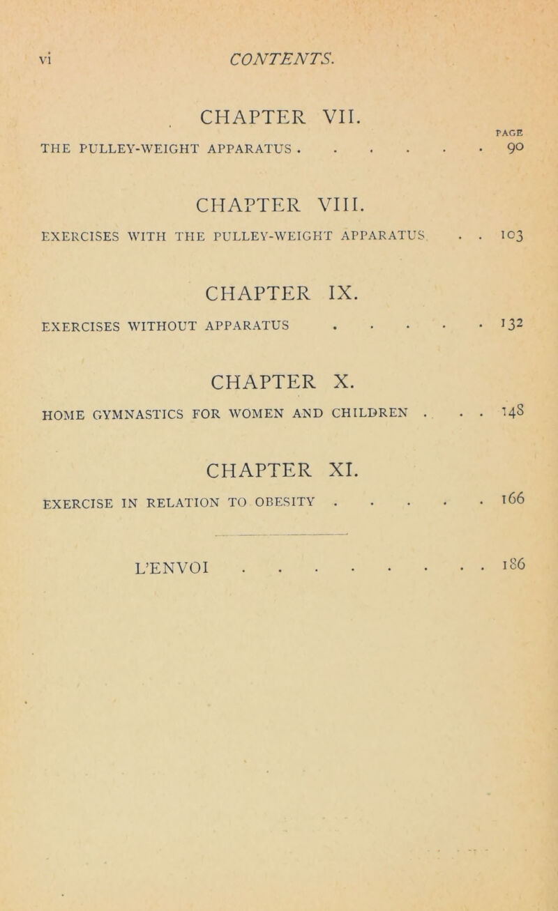 CHAPTER VII. THE PULLEY-WEIGHT APPARATUS . CHAPTER VIIE EXERCISES WITH THE PULLEY-WEIGHT APPARATUS CHAPTER IX. EXERCISES WITHOUT APPARATUS CHAPTER X. HOME GYMNASTICS FOR WOMEN AND CHILDREN . CHAPTER XI. EXERCISE IN RELATION TO OBESITY . PAGE 90 103 • 132 . . 143 . l66 L’ENVOI . . 186