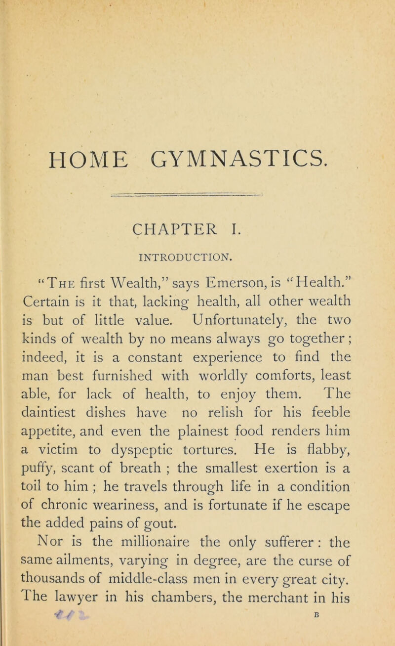 CHAPTER I. INTRODUCTION. “The first Wealth,” says Emerson, is “Health.” Certain is it that, lacking health, all other wealth is but of little value. Unfortunately, the two kinds of wealth by no means always go together; indeed, it is a constant experience to find the man best furnished with worldly comforts, least able, for lack of health, to enjoy them. The daintiest dishes have no relish for his feeble appetite, and even the plainest food renders him a victim to dyspeptic tortures. He is flabby, puffy, scant of breath ; the smallest exertion is a toil to him ; he travels through life in a condition of chronic weariness, and is fortunate if he escape the added pains of gout. Nor is the millionaire the only sufferer: the same ailments, varying in degree, are the curse of thousands of middle-class men in every great city. The lawyer in his chambers, the merchant in his V / B