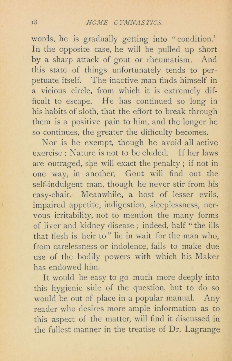 words, he is gradually getting into “condition/ In the opposite case, he will be pulled up short by a sharp attack of gout or rheumatism. And this state of things unfortunately tends to per- petuate itself. The inactive man finds himself in a vicious circle, from which it is extremely dif- ficult to escape. He has continued so long in his habits of sloth, that the effort to break through them is a positive pain to him, and the longer he so continues, the greater the difficulty becomes. Nor is he exempt, though he avoid all active exercise : Nature is not to be eluded. If her laws are outraged, she will exact the penalty ; if not in one way, in another. Gout will find out the self-indulgent man, though he never stir from his easy-chair. Meanwhile, a host of lesser evils, impaired appetite, indigestion, sleeplessness, ner- vous irritability, not to mention the many forms of liver and kidney disease ; indeed, half “the ills that flesh is heir to ” lie in wait for the man who, from carelessness or indolence, fails to make due use of the bodily powers with which his Maker has endowed him. It would be easy to go much more deeply into this hygienic side of the question, but to do so would be out of place in a popular manual. Any reader who desires more ample information as to this aspect of the matter, will find it discussed in the fullest manner in the treatise of Dr. Lagrange