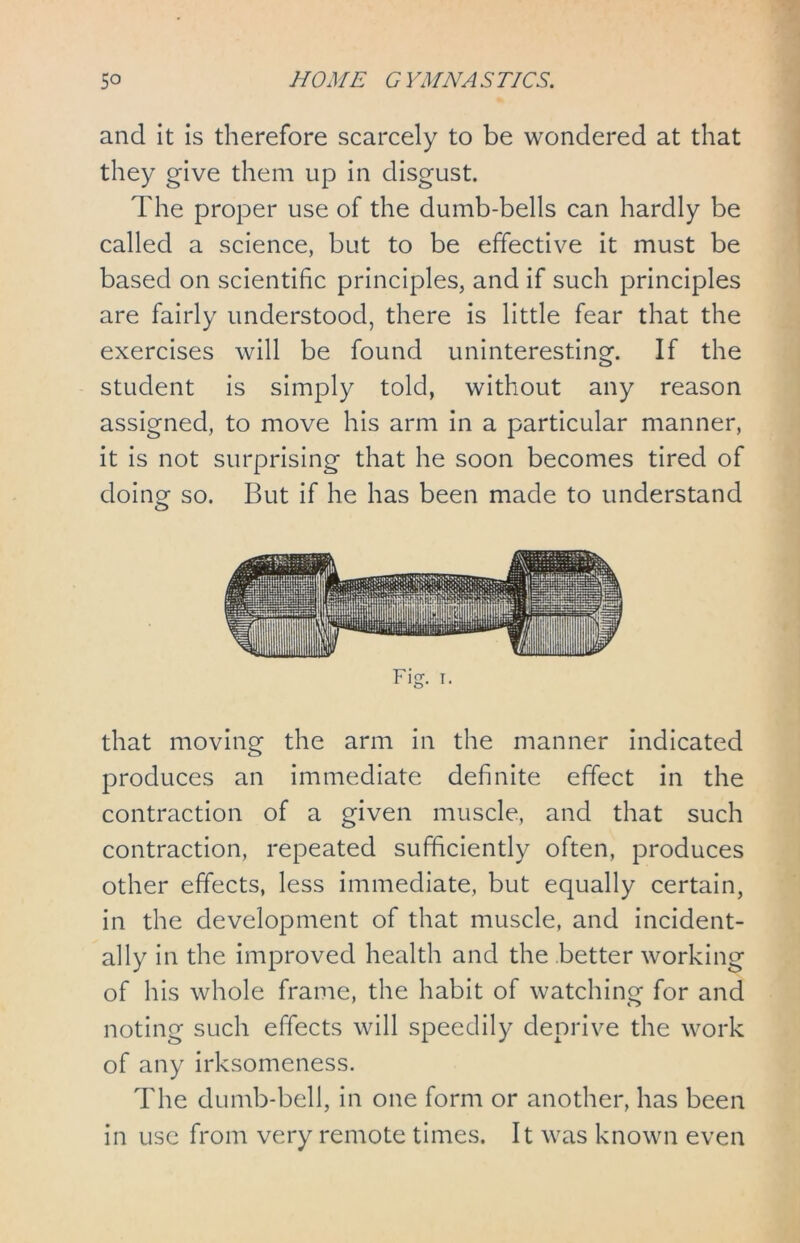 and it is therefore scarcely to be wondered at that they give them up in disgust. The proper use of the dumb-bells can hardly be called a science, but to be effective it must be based on scientific principles, and if such principles are fairly understood, there is little fear that the exercises will be found uninteresting. If the student is simply told, without any reason assigned, to move his arm in a particular manner, it is not surprising that he soon becomes tired of doing so. But if he has been made to understand that moving the arm in the manner indicated produces an immediate definite effect in the contraction of a given muscle, and that such contraction, repeated sufficiently often, produces other effects, less immediate, but equally certain, in the development of that muscle, and incident- ally in the improved health and the better working of his whole frame, the habit of watching for and noting such effects will speedily deprive the work of any irksomeness. The dumb-bell, in one form or another, has been in use from very remote times. It was known even