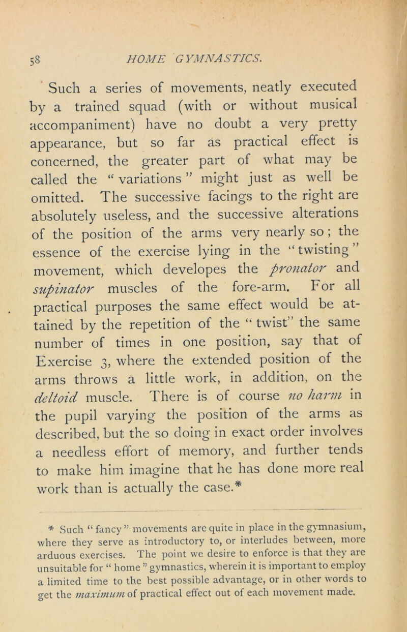 Such a series of movements, neatly executed by a trained squad (with or without musical accompaniment) have no doubt a very pretty appearance, but so far as practical effect is concerned, the greater part of what may be called the “ variations ” might just as well be omitted. The successive facings to the right are absolutely useless, and the successive alterations of the position of the arms very nearly so ; the essence of the exercise lying in the “ twisting ’ movement, which developes the pronator and supinator muscles of the fore-arm. For all practical purposes the same effect would be at- tained by the repetition of the ‘‘ twist the same number of times in one position, say that of Exercise 3, where the extended position of the arms throws a little work, in addition, on the deltoid muscle. There is of course no harm in the pupil varying the position of the arms as described, but the so doing in exact order involves a needless effort of memory, and further tends to make him imagine that he has done more real work than is actually the case.* * Such “ fancy ” movements are quite in place in the gymnasium, where they serve as introductory to, or interludes between, more arduous exercises. The point we desire to enforce is that they are unsuitable for “ home ” gymnastics, wherein it is important to employ a limited time to the best possible advantage, or in other words to get the maximum of practical effect out of each movement made.