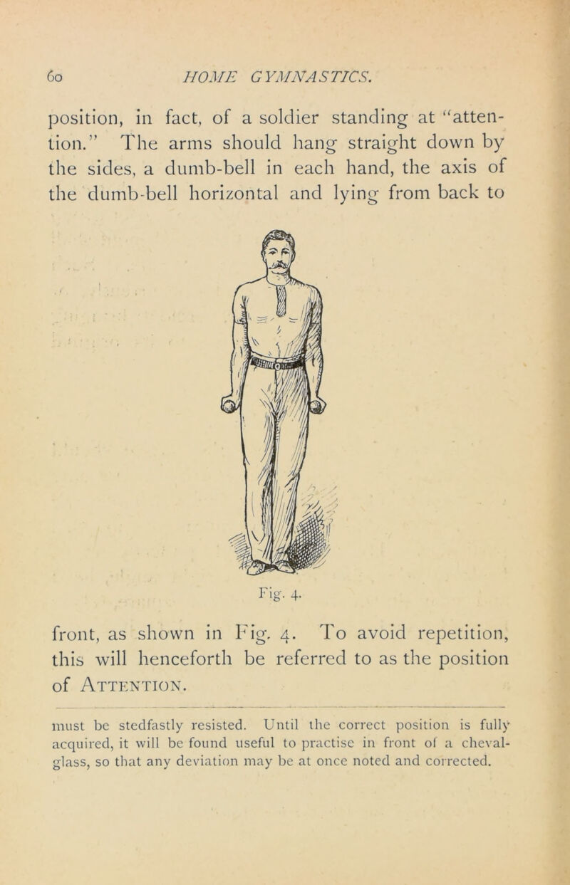 position, in fact, of a soldier standing at “atten- tion.” The arms should hang straight down by the sides, a dumb-bell in each hand, the axis of the dumb-bell horizontal and lying from back to front, as shown in Fig. 4. To avoid repetition, this will henceforth be referred to as the position of Attention. must be stedfastly resisted. Until the correct position is fully acquired, it will be found useful to practise in front of a cheval- glass, so that any deviation may be at once noted and corrected.