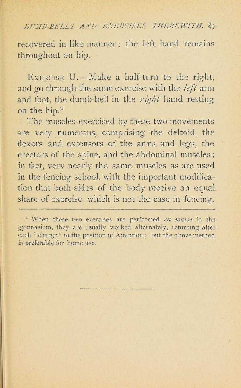 recovered in like manner; the left hand remains throughout on hip. Exercise U.—Make a half-turn to the right, and go through the same exercise with the left arm and foot, the dumb-bell in the right hand resting on the hip/' The muscles exercised by these two movements are very numerous, comprising the deltoid, the flexors and extensors of the arms and legs, the erectors of the spine, and the abdominal muscles ; in fact, very nearly the same muscles as are used in the fencing school, with the important modifica- tion that both sides of the body receive an equal share of exercise, which is not the case in fencing. * When these two exercises are performed en masse in the gymnasium, they are usually worked alternately, returning after each “charge ” to the position of Attention ; but the above method is preferable for home use.