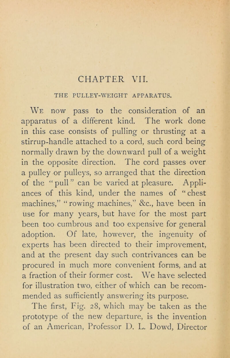CHAPTER VII. THE PULLEY-WEIGHT APPARATUS. We now pass to the consideration of an apparatus of a different kind. The work done in this case consists of pulling or thrusting at a stirrup-handle attached to a cord, such cord being normally drawn by the downward pull of a weight in the opposite direction. The cord passes over a pulley or pulleys, so arranged that the direction of the “ pull ” can be varied at pleasure. Appli- ances of this kind, under the names of “chest machines,” “ rowing machines,” &c., have been in use for many years, but have for the most part been too cumbrous and too expensive for general adoption. Of late, however, the ingenuity of experts has been directed to their improvement, and at the present day such contrivances can be procured in much more convenient forms, and at a fraction of their former cost. We have selected for illustration two, either of which can be recom- mended as sufficiently answering its purpose. The first, Fig. 28, which may be taken as the prototype of the new departure, is the invention of an American, Professor D. L. Dowd, Director