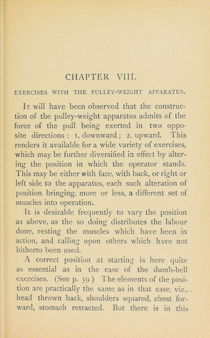 CHAPTER VIII. EXERCISES WITH THE PULLEY-WEIGHT APPARATUS. It will have been observed that the construc- tion of the pulley-weight apparatus admits of the force of the pull being exerted in two oppo- site directions : i, downward ; 2, upward. This renders it available for a wide variety of exercises, which may be further diversified in effect by alter- ing the position in which the operator stands. This may be either with face, with back, or right or left side to the apparatus, each such alteration of position bringing, more or iess, a different set of muscles into operation. It is desirable frequently to vary the position as above, as the so doing distributes the labour done, resting the muscles which have been in action, and calling upon others which have not hitherto been used. A correct position at starting is here quite as essential as in the case of the dumb-bell exercises. (See p. 59.) The elements of the posi- tion are practically the same as in that case, viz., head thrown back, shoulders squared, chest for- ward, stomach retracted. But there is in this