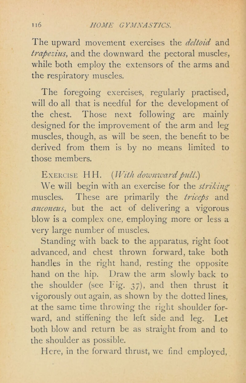 The upward movement exercises the deltoid and trapezius, and the downward the pectoral muscles, while both employ the extensors of the arms and the respiratory muscles. The foregoing exercises, regularly practised, will do all that is needful for the development of the chest. Those next following are mainly designed for the improvement of the arm and leg muscles, though, as will be seen, the benefit to be derived from them is by no means limited to those members. Exercise HH. {With downward pull 1) We will begin with an exercise for the striking muscles. These are primarily the tidecps and ancojieus, but the act of delivering a vigorous blow is a complex one, employing more or less a very large number of muscles. Standing with back to the apparatus, right foot advanced, and chest thrown forward, take both handles in the right hand, resting the opposite hand on the hip. Draw the arm slowly back to the shoulder (see Tig. 37), and then thrust it vigorously out again, as shown by the dotted lines, at the same time throwing the right shoulder for- ward, and stiffening the left side and leg. Let both blow and return be as straight from and to the shoulder as possible. Here, in the forward thrust, we find employed,