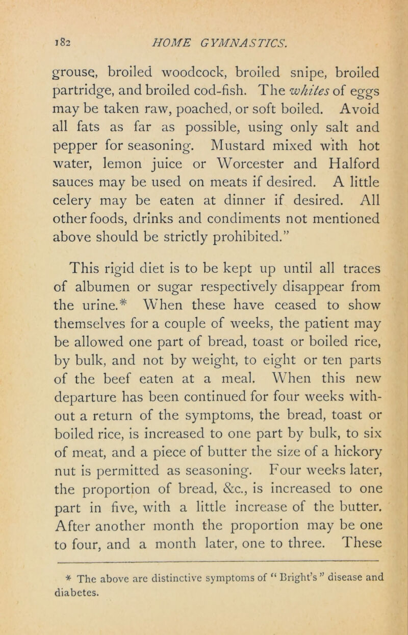 grouse, broiled woodcock, broiled snipe, broiled partridge, and broiled cod-fish. The whites of eggs may be taken raw, poached, or soft boiled. Avoid all fats as far as possible, using only salt and pepper for seasoning. Mustard mixed with hot water, lemon juice or Worcester and Halford sauces may be used on meats if desired. A little celery may be eaten at dinner if desired. All other foods, drinks and condiments not mentioned above should be strictly prohibited.” This rigid diet is to be kept up until all traces of albumen or sugar respectively disappear from the urine.# When these have ceased to show themselves for a couple of weeks, the patient may be allowed one part of bread, toast or boiled rice, by bulk, and not by weight, to eight or ten parts of the beef eaten at a meal. When this new departure has been continued for four weeks with- out a return of the symptoms, the bread, toast or boiled rice, is increased to one part by bulk, to six of meat, and a piece of butter the size of a hickory nut is permitted as seasoning. Four weeks later, the proportion of bread, &c., is increased to one part in five, with a little increase of the butter. After another month the proportion may be one to four, and a month later, one to three. These * The above are distinctive symptoms of “ Bright’s ” disease and diabetes.