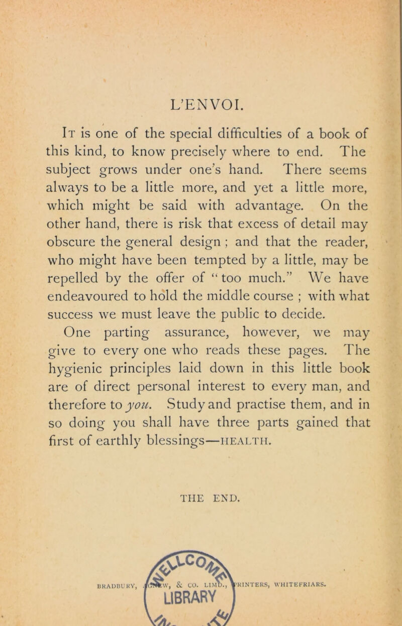 L’ENVOI. It is one of the special difficulties of a book of this kind, to know precisely where to end. The subject grows under one's hand. There seems always to be a little more, and yet a little more, which might be said with advantage. On the other hand, there is risk that excess of detail may obscure the general design ; and that the reader, who might have been tempted by a little, may be repelled by the offer of “ too much/’ We have endeavoured to hold the middle course ; with what success we must leave the public to decide. One parting assurance, however, we may give to every one who reads these pages. The hygienic principles laid down in this little book are of direct personal interest to every man, and therefore to you. Study and practise them, and in so doing you shall have three parts gained that first of earthly blessings—health. THE END. I5KADBUKY,