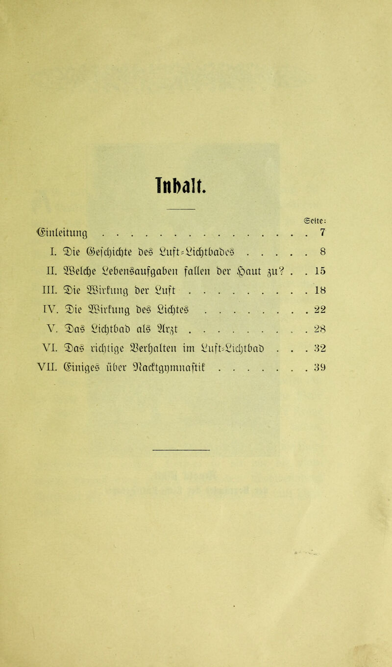 Inhalt Sette: Einleitung 7 I. SDte ®efd)icf)te beS Luft=Lid)tbabc§ 8 II. 2öeld)e Lebensaufgaben faden ber £)aut ^u? . .15 III. £)ie SCßirhtng ber Luft 18 IV. $)ie SBirfung beS LidjteS 22 V. £)aS Lid)tbab als Slr^t . 28 VI. SDaS riddige $erl)alten im LufVLidjtbab . . . 32