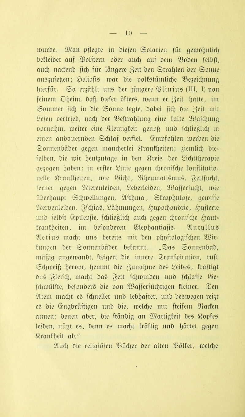 mürbe. 9Jian pflegte in biefen Solarien für gemöhnlid) betleibet auf ^olftern ober aud) auf Dem 33oben felbft, auch nadenb fid) für längere 3eit ben Strahlen ber Sonne au§5ufegen; £>eliofi§ mar Die oolt§tümlid)e 33egeid)nung hierfür. So ergäbt un§ ber jüngere ^3liniu§ (III, I) oon feinem Dtjeim, baß biefer öftere meitn er 3^1 f)atte, im Sommer fid) in bie Sonne legte, babei fid) bie 3e^l ßefen oertrieb, nad) ber 33eftrahlung eine falte 2Bafd)ung oornaf)m, meiter eine Tleinigfeit genoß nnb fdjließlid) in einen anbauernben Schlaf oerfiel. ©mpfohlen toerben bie Sonnenbäber gegen mancherlei Trautheiten; ziemlich bie^ felben, bie mir h^tgutage in ben Trei§ ber Sichttherapie gezogen haben: in erfter ßinie gegen chronifche tonftitutio? nelle Trautheiten, mie ©id)t, 91heumatt3mu3, $ettfud)t, ferner gegen Dlierenleiben, ßeberleiben, 2öafferfud)t, mie überhaupt Schmellungen, SIfthma, Strophulofe, gemiffe 91eroenleiben, QfchiaS, Zähmungen, ©gpochonbrie, ^pfterie unb felbft ©pilepfie, fchließlid) auch gegen chronifche §aut= franfheiten, im befonberen ©lephantiafi§. 2lntpllu§ 3letiu§ macht un§ bereite mit ben php fiolo gif djen 2öir- hingen ber Sonnenbäber betannt. „Sa§ Sonnenbab, mäßig angemanbt, fteigert bie innere Sranfpiration, ruft Schmeiß hen)°h hemmt bie 3unöf)me be£ Seibe§, träftigt ba§ gleifdh, macht ba§ gett fd)minben unb fdjlaffe ®e* fcßmülfte, befonber§ bie oon Söaffertüchtigen fleiner. Sen 3ltem macht e§ fd)neller unb lebhafter, unb be§megen reigt e§ bie ©ngbrüftigen unb bie, meldje mit fteifem 91aden atmen; benen aber, bie ftänbig an 9)tattigfeit be£ Topfe§ leiben, nüßt e§, benn es macht träftig unb härtet gegen Trautheit ab. 3.1 ud) bie religiöfeit 33üd)er ber alten 53ölfer, meld)c