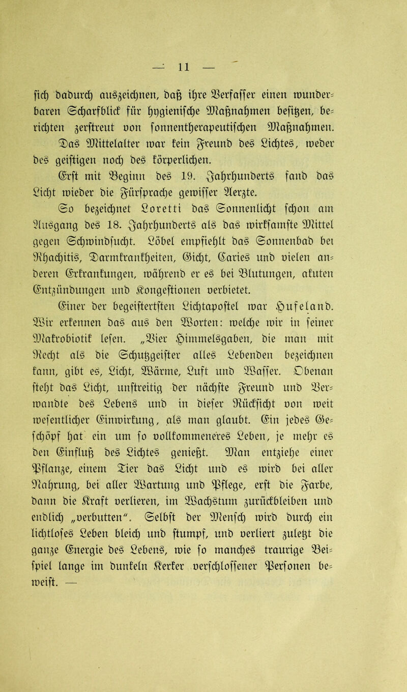 fiel) betburd) au§j$eid)nen, baft xt)re 23erfaffer einen munber- baren ©djarfblicf für f)rjgienifd)e Maj3nal)men befitjen, be- richten gerftreut non fonnentl)erapeutifd)en Mafjnafjmett. £)a§ Mittelalter mar fein greunb be§ Gicf)te§, meber be$ geiftigen nod) be§ förperlicfjen. (Srft mit beginn be§ 19. $al)rf)unbert§ fanb ba§ Gicl)t mieber bie gürfprad)e gemiffer 2ler<$te. (So be^eicfjnet Goretti ba§ @onnentid}t fd)on am 2(u§gang be§ 18. gaf)rl)unbert§ al§ ba§ mirffamfte Mittet gegen (5d)minbfud)t. Göbel empfiehlt ba§ 0onnenbab bet 9vl)acf)iti§, SDarmfranfljeiten, (55ic£)t, (Sarie§ unb nieten am beren (Srfranfungen, mäljrenb er e§ bei Blutungen, afuten (Snt^ünbungen unb ^ongeftionen nerbietet. (Siner ber begeiftertften Gidjtapoftet mar §ufelanb. 2öir erfennen ba§ au§ ben SBorten: meldje mir in feiner Mafrobiotif tefen. „Mer ^nmmeBgaben, bie man mit Mcf)t at§ bie ©dju^geifter alle§ Gebenben be^eidjnen fann, gibt e£, Gicfjt, 3ßärme, Guft unb ^Gaffer. Obenan fiefjt ba§ Gid)t, unftreitig ber näd)fte greunb unb 33er- manble be§ Gebend unb in biefer 9fücffid)t non meit mefenttietjer (Sinmirfung, al§ man glaubt. (Sin jebe§ ©e- fcfjöpf fjat' ein um fo notlfommenereS Geben, je rneljr e§ ben (Sinflufj be£ ßid)te§ geniest. Man entgielje einer *ßftan§e, einem £ier ba§ Gid)t unb e§ mirb bei alter 91al)rung, bei aller SBartung unb pflege, erft bie garbe, bann bie $raft nerlieren, im 3ßad)§tum gurücfbletben unb enbtief) „oerbutten. ©elbft ber Menfdt) mirb burcf) ein Iicbtlofe§ Geben bleicf) unb ftumpf, unb nertiert gutept bie gan§e Energie be§ Gebend, mie fo ntand)e§ traurige 33eü fpiet lange im bunfetn Werfer nerfdjtoffener ^erfonen be* meift. —