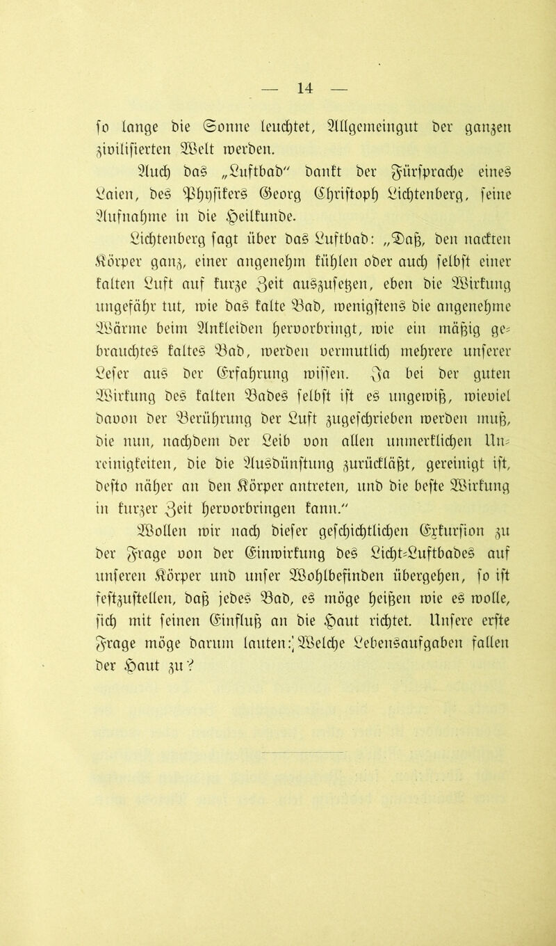 jo lange bie ©onne leuchtet, Mgemeingut ber ganzen ^ioilifierten 2öelt toerben. Sind) baB „ßuftbab banft ber gürfpradje eineB ßaien, beB ^!)r)fi!er§ ®eorg (Sfjriftopf) Stettenberg, feine 2lufnaf)me in bie £>eilfunbe. Sidjtenberg fagt über baB ßuftbab: „£)aj3, ben naeften Körper gang, einer angenehm füllen ober aud) felbft einer falten ßuft auf fur§e 3?it auBgufegen, eben bie 2öirfung ungefähr tut, mie baB falte 93ab, roenigftenB bie angenehme SSärme beim 5Infleiben Ijernorbringt, mie ein mä^ig ge^ braud)teB falteB $3ab, roerbeit oermutlicf) mehrere unferer ßefer auB ber ©rfa^rung miffen. $a bei ber guten 2öirfung beB falten $3abeB felbft ift eB ungemifj, mieoiel baoott ber 33erüf)rung ber ßuft <$ugefc£)rieben roerben mujg, bie nun, nadjbent ber ßeib oon allen unmerflidjen Um reinigfeiten, bie bie s2luBbünftung prücfläjst, gereinigt ift, befto näf)er an ben Körper antreten, unb bie befte Söirfung in fur§er 3eit tert)or^n9en farm. Söollen mir ttad) biefer gefcl)id)tlid)en ©jfurfion ^u ber grage oon ber ©inmirfung beB ßic£)UßuftbabeB auf unferen Körper unb uttfer 2Bof)lbefinben übergeben, fo ift feftguftellen, bag jebeB 23ab, eB möge f)ei&en mie eB rnolle, fiel) mit feinen Einfluß an bie §aut richtet. Unfere erfte grage möge barum lauten :]2öeld)e ßebenBaufgaben fallen ber §aut gu‘?