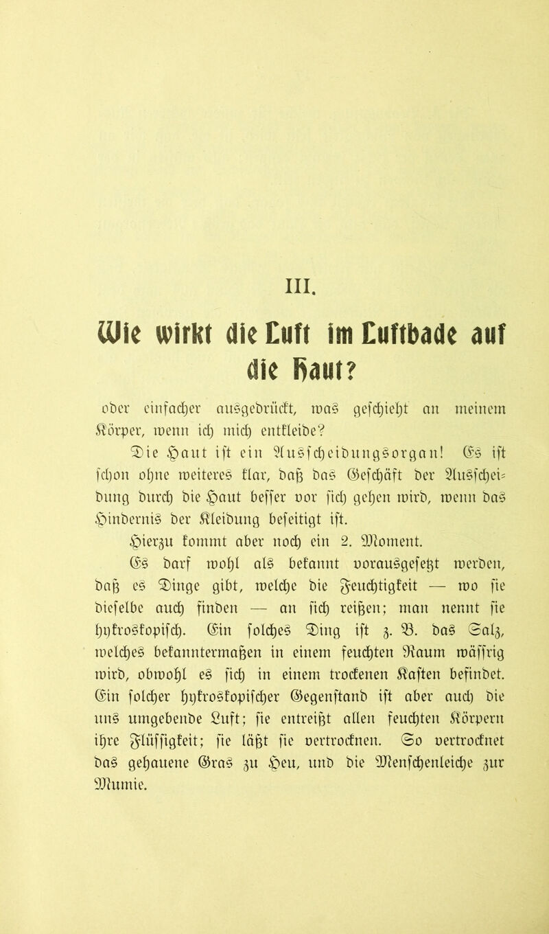 CUie wirkt die Cuft im Cuftbade auf die Raut? ober einfacher au§gebrüdt, ma§ gefd)ief)t an meinem Körper, menn id) mid) entfteibe? SDte §aut ift ein 5lu§fd)eibung§organ! ©§ ift fcljon ogne meitere§ flar, baß ba£ ©efcgäft ber 2Iu§fcget= bung burd) bie §aut beffer oor fid) gegen mirb, menn ba§ §inberni§ ber Reibung befeitigt ift. ^iergu tommt aber nod) ein 2. Moment. ©§ barf mogl al§ befannt oorau^gefeßt merbeit, baß e§ SDinge gibt, melcße bie geucgtigfeit — mo fie biefetbe and) finben — an fid) reifen; man nennt fie ßpfro§fopifcß. ©in folcße$ $)ing ift 3. 53. ba§ ©al§, meld)e§ befanntermaßen in einem feuchten 9^aum mäffrig mirb, obmoßl e§ fid) in einem trodenen haften befinbet. ©in folcßer ßpfroStopifcßer ©egenftanb ift aber and) bie un§ umgebenbe fiuft; fie entreißt allen feinsten Körpern ißre glüffigfeit; fie lägt fie oertrodnen. ©0 oertrodnet ba§ gehauene ©ra§ 51t £>eu, unb bie Sftenfcßenleicße gur DJhimie.