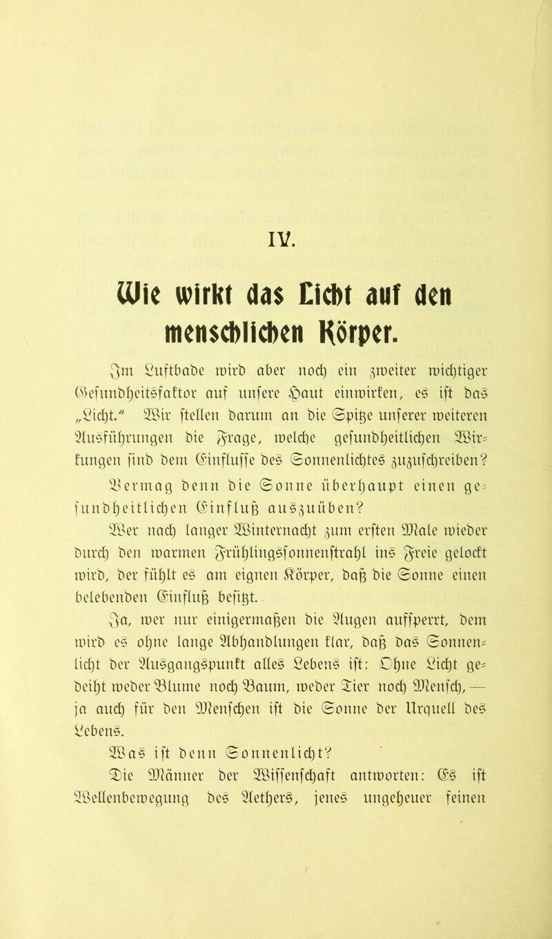 IV. (Uie wirkt das Cicfrt auf den menscblicben Körper. Qm Suftbabe mirb aber nocg ein gmeiter midjtiger @efunbgeit§faftor auf unfere §aut einmirfen, e§ ift ba§ „ßicgt. 3öir ftellen barum an bie Spige nuferer meiteren Sluefügrungen bie Qrage, melcge gefunbgeitticgen 3Sir- hingen finb bem ©influffe be§ SonnenlicgteS gngufdjreiben? Vermag benn bie «Sonne überhaupt einen ge = funbgeitlicgen (SinfIng au3§uüben? 28er nad) langer 28internacgt ^nm erften SCRale mieber bi||d) ben marmen Qrügliuggfonnenftragl in§ greie gelodt mirb, ber fügtt e§ am eignen Körper, bag bie Sonne einen belebenben ©infing befigt. Qa, mer nur einigermagen bie Singen auffperrt, bem mirb e§ ogne lange Slbganblungen har, bag ba§ Sonnen* liegt ber 2lu§gang§punft alle§ £eben§ ift: Dgne ßiegt ge= beigt meberSBlume noeg 23aum, meber Sier nod) SJtenfcg,— ja ancg für ben ÜJlenfcgen ift bie Sonne ber Urquell be§ Siebend. 28a§ ift benn Sonnenlicgt? Sie SJtcinner ber 28iffenfcgaft antmorten: ©§ ift 2ßellenbemegung be§ SletgerS, jene§ ungegener feinen