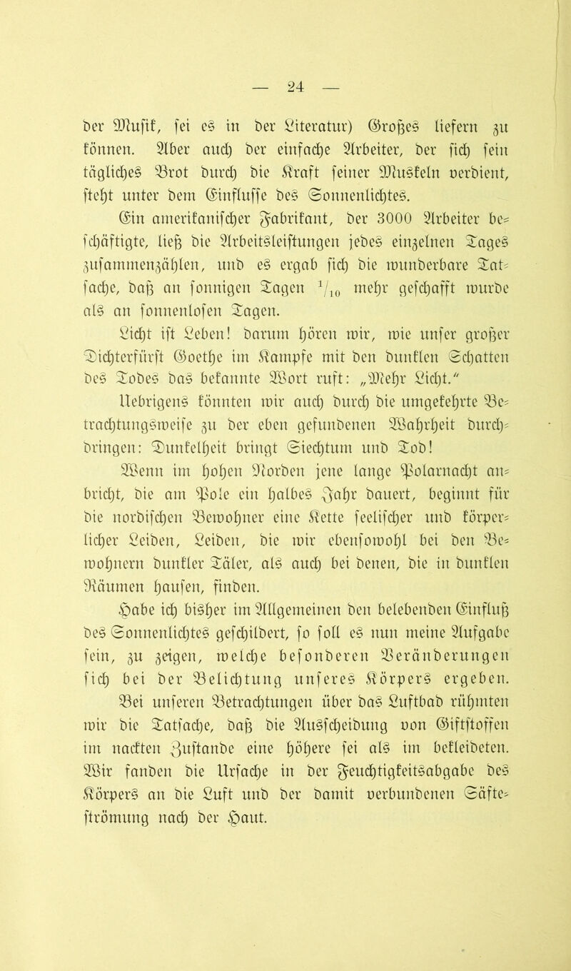 ber OJhtfif, fei e§ in ber Literatur) ©rofteg liefern gu fönnen. 2tber and) ber einfache Arbeiter, ber fid) fein tägliches Q3rot burd) bie $raft feiner 9)]u§feln oerbient, ftebjt unter beut ©influffe be§ (Sonnenlichtes. ©in amerifanifdjer gabrifant, ber 3000 Arbeiter be^ fdjäftigte, Ueg bie 2lrbeit§leiftungen febeS einzelnen SageS äufamntengähl'en, unb e§ ergab fid) bie munberbare Sat* facf)e, bag an fonnigert Sagen 4/10 mefjr gefdjafft raurbe als an fonnenlofen Sagen. £id)t ift Seben! barurn hören toir, mie unfer großer S)id)terfiirft ©oetfje im Kampfe mit ben bunflen ©chatten beS SobeS baS befannte Sßort ruft: „sIftehr £id)t. UebrigenS tonnten mir and) burd) bie umgeteljrte 93e- tracf)tungSmeife §u ber eben gefunbenen 2öaf)rl)eit burd)- bringen: Sunfelfieit bringt ©iedjtum unb Sob! Söenn im tjotjen korben jene lange Polarnacht an- bricht, bie am Pole ein halbes Qal)r bauert, beginnt für bie norbifdfen 53emol)ner eine $ette feelifdjer unb förper* lieber Seiben, Seiben, bie mir ebenfomoljl bei ben 23e* mofpiern bunfler Säler, als auch bei benen, bie in buntlen Räumen Raufen, finben. £)abe ich bisher im TOgemeinen ben belebenben ©influß beS (Sonnenlichtes gefd)ilbert, fo foll eS nun meine Aufgabe fein, §u geigen, melcf)e befonberert $erönberungen ficf) bei ber Belichtung unfereS Körpers ergeben. Bei unferen Betrad)tungen über baS ßuftbab rühmten mir bie Satfache, bafc bie 2IuSfcf)eibung non ©iftftoffeu im nadten Quftanbe eine fjöljere fei als im betleibeten. 2öir fanben bie Urfadje in ber geuchtigfeitSabgabc beS Körpers an bie 2uft unb ber bamit nerbunbenen ©äfte^ ftrömung nad) ber §aut.