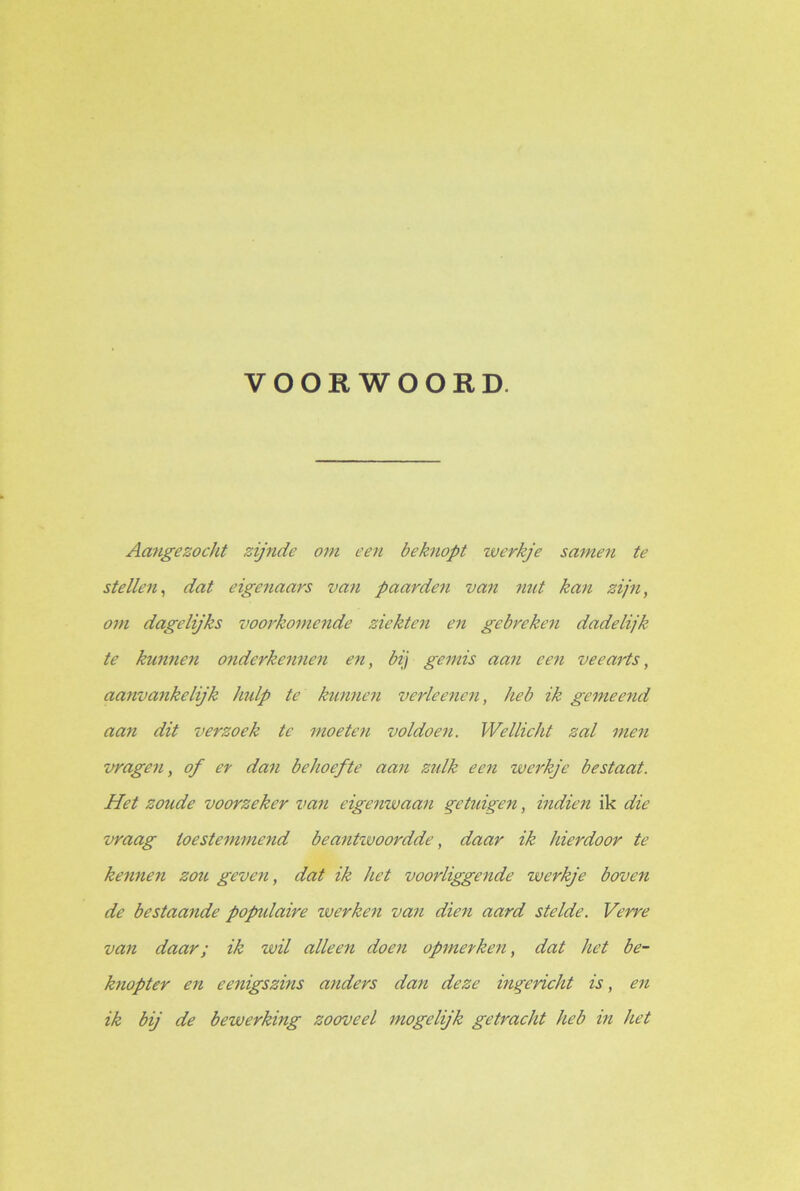 VOORWOORD. Aangezocht zijnde om een beknopt werkje samen te stellen, dat eigenaars van paarden van nut kan zijn, om dagelijks voorkomende ziekten en gebreken dadelijk te kunnen onderkennen en, bij gemis aan een veearts, aanvankelijk hulp te kunnen verleenen, heb ik gemeend aan dit verzoek te moeten voldoen. Wellicht zal men vragen, of er dan behoefte aan zulk een werkje bestaat. Het zoude voorzeker van eigenwaan getuigen, indien ik die vraag toestemmend beantwoordde, daar ik hierdoor te kennen zou geven, dat ik het voorliggende werkje boven de bestaande popidaire werken van dien aard stelde. Verre van daar; ik wil alleen doen opmerken, dat het be- knopter en eenigszins anders dan deze ingericht is, en ik bij de bewerking zooveel mogclijk getracht heb in het