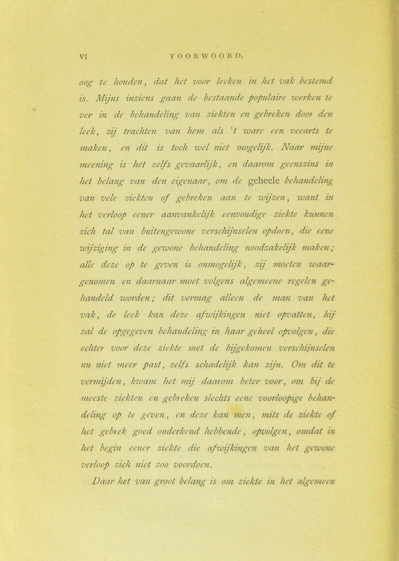 oog te houden, dat het voor leeken in het vak bestemd is. Mijns inziens gaan de bestaande populaire werken te ver in de behandeling van ziekten en gebreken door den leek, zij trachten van hem als 't ware een veearts te maken, en dit is toch wel niet mogelijk. Naar mijne meening is het zelfs gevaarlijk, en daarom geenszins in het belang van den eigenaar, om de geheele behandeling van vele ziekten of gebreken aan te wijzen, want in het verloop cener aanvankelijk eenvoudige ziekte kunnen zich tal van buitengewone verschijnselen op do en, die eene wijziging in de gewone behandeling noodzakelijk maken; alle deze op te geven is onmogelijk, zij moeten waar- genomen en daarnaar moet volgens algemeene regelen ge- handeld zo orden; dit vermag alleen de man van het vak, de leek kan deze afwijkingen niet opvatten, hij zal de opgegeven behandeling in haar geheel opvolgen, die echter voor deze ziekte met de bijgekomen verschijnselen nu niet meer past, zelfs schadelijk kan zijn. Om dit te vermijden, kwam het mij daarom beter voor, om bij de meeste ziekten en gebreken slechts eene voorloopige behan- deling op te geven, en deze kan men, mits de ziekte of het gebrek goed onderkend hebbende, opvolgen, omdat in het begin eener ziekte die afwijkingen van het gewone verloop zich niet zoo voordoen. Daar het van groot belang is om ziekte in het algemeen