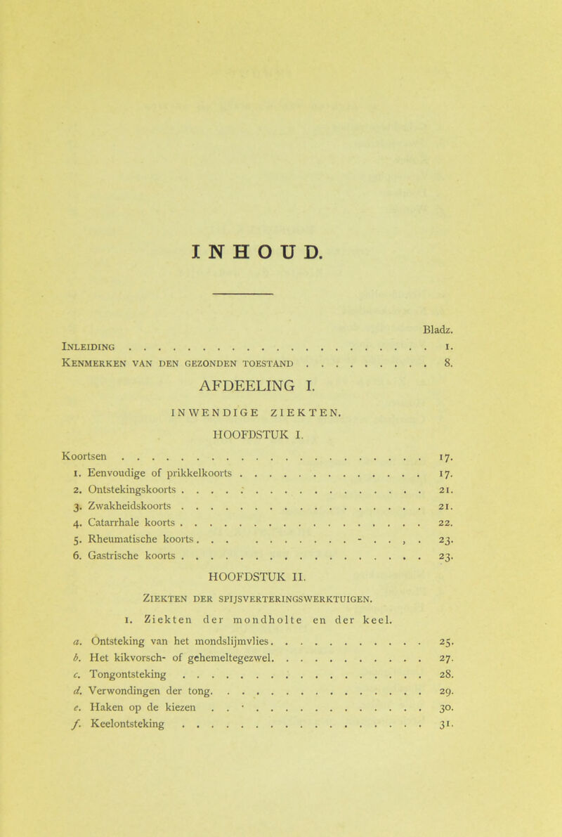 INHOUD. Bladz. Inleiding i. Kenmerken van den gezonden toestand 8. AFDEELING I. INWENDIGE ZIEKTEN. HOOFDSTUK I. Koortsen 17. 1. Eenvoudige of prikkelkoorts 17. 2. Ontstekingskoorts . . . . : 21. 3. Zwakheidskoorts 21. 4. Catarrhale koorts 22. 5. Rheumatische koorts... - . . , . 23. 6. Gastrische koorts 23. HOOFDSTUK II. Ziekten der spijsverteringswerktuigen. 1. Ziekten der mondholte en der keel. a. Ontsteking van het mondslijmvlies 25. b. Het kikvorsch- of gehemeltegezwel 27. c. Tongontsteking 28. d. Verwondingen der tong 29. e. Haken op de kiezen . . • 30. /. Keelontsteking 31.