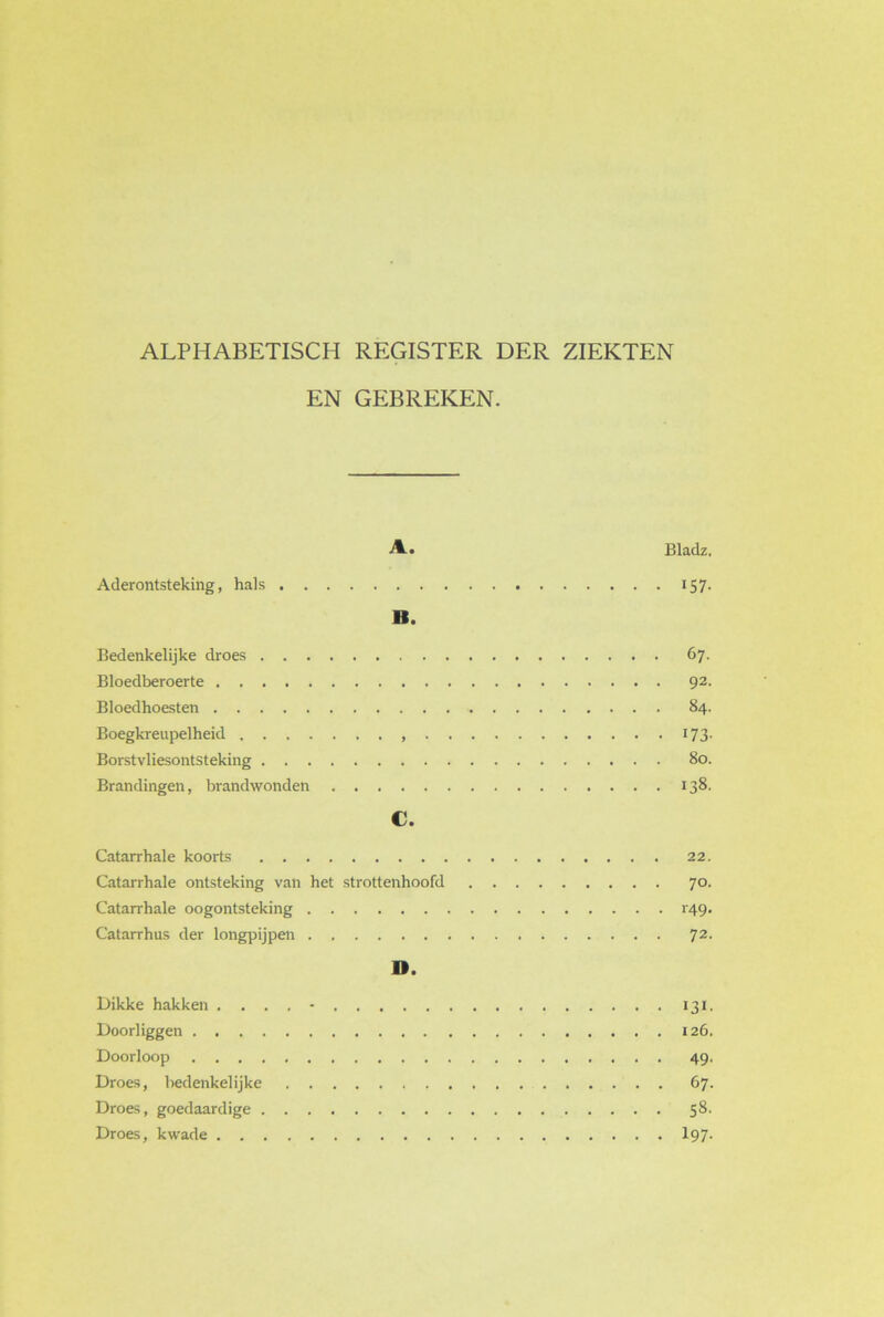 ALPHABETISCH REGISTER DER ZIEKTEN EN GEBREKEN. A-. Bladz, Aderontsteking, hals 157. II. Bedenkelijke droes 67. Bloedberoerte 92. Bloedhoesten 84. Boegkreupelheid 173. Borstvliesontsteking 80. Brandingen, brandwonden 138. C. Catarrhale koorts 22. Catarrhale ontsteking van het strottenhoofd 70. Catarrhale oogontsteking H9. Catarrhus der longpijpen 72. ». Dikke hakken .... - 131. Doorliggen 126. Doorloop 49. Droes, bedenkelijke 67. Droes, goedaardige 58. Droes, kwade 197-