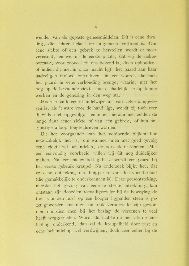 wenden van de gepaste geneesmiddelen. Dit is eene dwa- ling, die echter helaas vrij algemeen verbreid is. Om eene ziekte of een gebrek te herstellen wordt er meer vereischt, en wel in de eerste plaats, dat wij de ziekte- oorzaak , voor zooveel zij ons bekend is, doen ophouden, of indien dit niet in onze macht ligt, het paard aan haar nadeeligen invloed onttrekken, in een woord, dat men het paard in eene verhouding brenge, waarin, met het oog op de bestaande ziekte, niets schadelijks er op kunne werken en de genezing in den weg sta. Hoezeer zulk eene handelwijze als van zelve aangewe- zen is, als ’t ware voor de hand ligt, wordt zij toch zeer dikwijls niet opgevolgd, en moet hieraan niet zelden de lange duur eener ziekte of van een gebrek, of hun on- gunstige afloop toegeschreven worden. Uit het voorgaande kan het voldoende blijken hoe noodzakelijk het is, om wanneer men met goed gevolg eene ziekte wil behandelen, de oorzaak te kennen. Met een eenvoudig voorbeeld willen wij dit nog duidelijker maken. Na een nieuw beslag b. v. wordt een paard bij het eerste gebruik kreupel. Na onderzoek blijkt het, dat er eene ontsteking der buigpezen van den voet bestaat (die gemakkelijk te onderkennnen is). Deze peesontsteking, meestal het gevolg van eene te sterke uitrekking, kan ontstaan zijn doordien toevalligerwijze bij de beweging de toon van den hoef op een hooger liggenden steen is ge- zet geworden, maar zij kan ook veroorzaakt zijn gewor- den doordien men bij het beslag de verzenen te veel heeft weggesneden. Wordt dit laatste nu niet als de aan- leiding onderkend, dan zal de kreupelheid door rust en eene behandeling wel verdwijnen, doch zeer zeker bij de