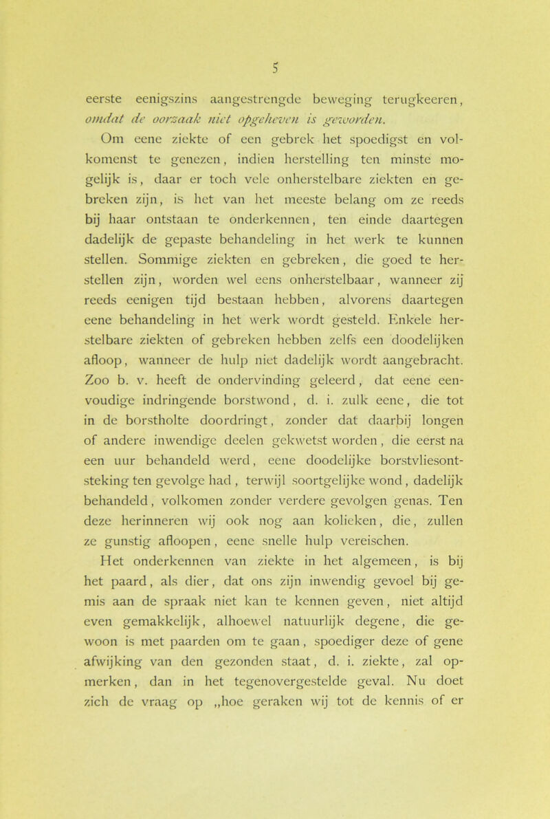 eerste eenigszins aangestrengde beweging terugkeeren, omdat de oorzaak niet opgeheven is geworden. Om eene ziekte of een gebrek het spoedigst en vol- komenst te genezen, indien herstelling ten minste mo- gelijk is, daar er toch vele onherstelbare ziekten en ge- breken zijn, is het van het meeste belang om ze reeds bij haar ontstaan te onderkennen, ten einde daartegen dadelijk de gepaste behandeling in het werk te kunnen stellen. Sommige ziekten en gebreken, die goed te her- stellen zijn, worden wel eens onherstelbaar, wanneer zij reeds eenigen tijd bestaan hebben, alvorens daartegen eene behandeling in het werk wordt gesteld. Enkele her- stelbare ziekten of gebreken hebben zelfs een doodelijken afloop, wanneer de hulp niet dadelijk wordt aangebracht. Zoo b. v. heeft de ondervinding geleerd, dat eene een- voudige indringende borstwond, d. i. zulk eene, die tot in de borstholte doordringt, zonder dat daarbij longen of andere inwendige deelen gekwetst worden, die eerst na een uur behandeld werd, eene doodclijke borstvliesont- steking ten gevolge had , terwijl soortgelijke wond , dadelijk behandeld, volkomen zonder verdere gevolgen genas. Ten deze herinneren wij ook nog aan kolieken, die, zullen ze gunstig afloopen , eene snelle hulp vereischen. Het onderkennen van ziekte in het algemeen, is bij het paard, als dier, dat ons zijn inwendig gevoel bij ge- mis aan de spraak niet kan te kennen geven, niet altijd even gemakkelijk, alhoewel natuurlijk degene, die ge- woon is met paarden om te gaan, spoediger deze of gene afwijking van den gezonden staat, d. i. ziekte, zal op- merken, dan in het tegenovergestelde geval. Nu doet zich de vraag op „hoe geraken wij tot de kennis of er