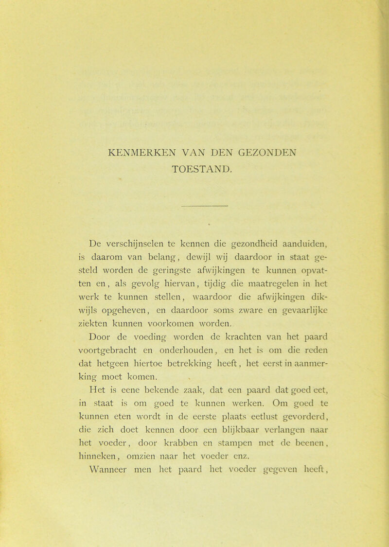 KENMERKEN VAN DEN GEZONDEN TOESTAND. De verschijnselen te kennen die gezondheid aanduiden, is daarom van belang, dewijl wij daardoor in staat ge- steld worden de geringste afwijkingen te kunnen opvat- ten en, als gevolg hiervan, tijdig die maatregelen in het werk te kunnen stellen, waardoor die afwijkingen dik- wijls opgeheven, en daardoor soms zware en gevaarlijke ziekten kunnen voorkomen worden. Door de voeding worden de krachten van het paard voortgebracht en onderhouden, en het is om die reden dat hetgeen hiertoe betrekking heeft, het eerst in aanmer- king moet komen. Het is eene bekende zaak, dat een paard dat goed eet. in staat is om goed te kunnen werken. Om goed te kunnen eten wordt in de eerste plaats eetlust gevorderd, die zich doet kennen door een blijkbaar verlangen naar het voeder, door krabben en stampen met de beenen, hinneken, omzien naar het voeder enz. Wanneer men het paard het voeder gegeven heeft,
