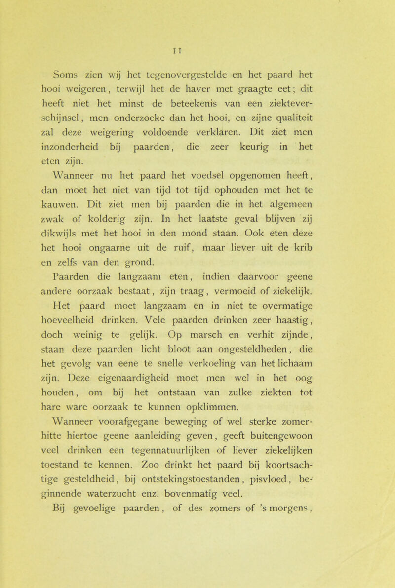 Soms zien wij het tegenovergestelde en het paard het hooi weigeren, terwijl het de haver met graagte eet; dit heeft niet het minst de beteekenis van een ziektever- schijnsel, men onderzoeke dan het hooi, en zijne qualiteit zal deze weigering voldoende verklaren. Dit ziet men inzonderheid bij paarden, die zeer keurig in het eten zijn. Wanneer nu het paard het voedsel opgenomen heeft, dan moet het niet van tijd tot tijd ophouden met het te kauwen. Dit ziet men bij paarden die in het algemeen zwak of kolderig zijn. In het laatste geval blijven zij dikwijls met het hooi in den mond staan. Ook eten deze het hooi ongaarne uit de ruif, maar liever uit de krib en zelfs van den grond. Paarden die langzaam eten, indien daarvoor geene andere oorzaak bestaat, zijn traag, vermoeid of ziekelijk. Het paard moet langzaam en in niet te overmatige hoeveelheid drinken. Vele paarden drinken zeer haastig, doch weinig te gelijk. Op marsch en verhit zijnde, staan deze paarden licht bloot aan ongesteldheden, die het gevolg van eene te snelle verkoeling van het lichaam zijn. Deze eigenaardigheid moet men wel in het oog houden, om bij het ontstaan van zulke ziekten tot hare ware oorzaak te kunnen opklimmen. Wanneer voorafgegane beweging of wel sterke zomer- hitte hiertoe geene aanleiding geven, geeft buitengewoon veel drinken een tegennatuurlijken of liever ziekelijken toestand te kennen. Zoo drinkt het paard bij koortsach- tige gesteldheid, bij ontstekingstoestanden , pisvloed , be- ginnende waterzucht enz. bovenmatig veel. Bij gevoelige paarden, of des zomers of ’s morgens,