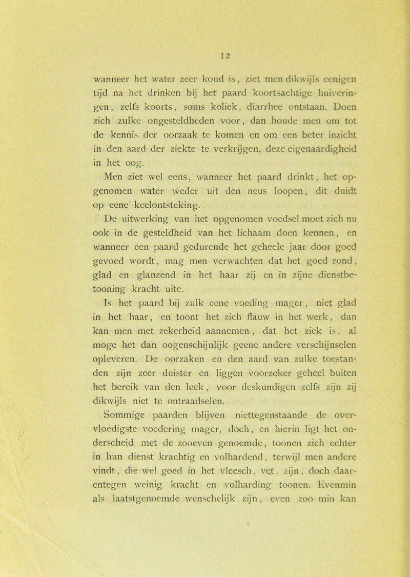 wanneer het water zeer koud is, ziet men dikwijls eenigen tijd na het drinken bij het paard koortsachtige huiverin- gen, zelfs koorts, soms koliek, diarrhee ontstaan. Doen zich zulke ongesteldheden voor, dan houde men om tot de kennis der oorzaak te komen en om een beter inzicht in den aard der ziekte te verkrijgen, deze eigenaardigheid in het oog. Men ziet wel eens, wanneer het paard drinkt, het op- genomen water weder uit den neus loopen, dit duidt op eene keelontsteking. De uitwerking van het opgenomen voedsel moet zich nu ook in de gesteldheid van het lichaam doen kennen, en wanneer een paard gedurende het geheele jaar door goed gevoed wordt, mag men verwachten dat het goed rond, glad en glanzend in het haar zij en in zijne dienstbe- tooning kracht uite. Ts het paard bij zulk eene voeding mager, niet glad in het haar, en toont het zich flauw in het werk, dan kan men met zekerheid aannemen , dat het ziek is, al moge het dan oogenschijnlijk geene andere verschijnselen opleveren. De oorzaken en den aard van zulke toestan- den zijn zeer duister en liggen voorzeker geheel buiten het bereik van den leek, voor deskundigen zelfs zijn zij dikwijls niet te ontraadselen. Sommige paarden blijven niettegenstaande de over- vloedigste voedering mager, doch, en hierin ligt het on- derscheid met de zooeven genoemde, toonen zich echter in hun dienst krachtig en volhardend, terwijl men andere vindt, die wel goed in het vleesch , vet, zijn, doch daar- entegen weinig kracht en volharding toonen. Evenmin als laatstgenoemde wenschelijk zijn, even zoo min kan