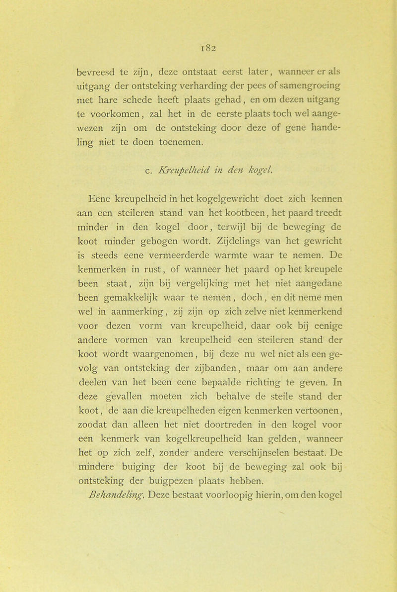 bevreesd te zijn, deze ontstaat eerst later, wanneer er als uitgang der ontsteking verharding der pees of samengroeing met hare schede heeft plaats gehad, en om dezen uitgang te voorkomen, zal het in de eerste plaats toch wel aange- wezen zijn om de ontsteking door deze of gene hande- ling niet te doen toenemen. c. Kreupelheid in den kogel. Eene kreupelheid in het kogelgewricht doet zich kennen aan een steileren stand van het kootbeen, het paard treedt minder in den kogel door, terwijl bij de beweging de koot minder gebogen wordt. Zijdelings van het gewricht is steeds eene vermeerderde warmte waar te nemen. De kenmerken in rust, of wanneer het paard op het kreupele been staat, zijn bij vergelijking met het niet aangedane been gemakkelijk waar te nemen, doch , en dit neme men wel in aanmerking, zij zijn op zich zelve niet kenmerkend voor dezen vorm van kreupelheid, daar ook bij eenige andere vormen van kreupelheid een steileren stand der koot wordt waargenomen , bij deze nu wel niet als een ge- volg van ontsteking der zijbanden, maar om aan andere deelen van het been eene bepaalde richting te geven. In deze gevallen moeten zich behalve de steile stand der koot, de aan die kreupelheden eigen kenmerken vertoonen, zoodat dan alleen het niet doortreden in den kogel voor een kenmerk van kogelkreupelheid kan gelden, wanneer het op zich zelf, zonder andere verschijnselen bestaat. De mindere buiging der koot bij de beweging zal ook bij ontsteking der buigpezen plaats hebben. Behandeling. Deze bestaat voorloopig hierin, om den kogel