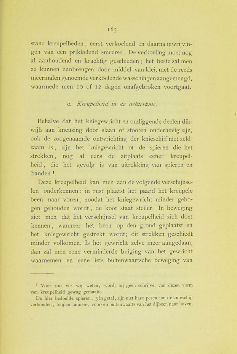 stanc kreupelheden , eerst verkoelend en daarna in wrijvin- gen van een prikkelend smeersel. De verkoeling moet nog al aanhoudend en krachtig geschieden ; het beste zal men ze kunnen aanbrengen door middel van klei, met de reeds meermalen genoemde verkoelende wasschingen aangemengd, waarmede men io of 12 dagen onafgebroken voortgaat. e. Kreupelheid in de achtcrknie. Behalve dat het kniegewricht cn omliggende deelen dik- wijls aan kneuzing door slaan of stooten onderhevig zijn, ook de zoogenaamde ontwrichting der knieschijf niet zeld- zaam is, zijn het kniegewricht ol de spieren die het strekken, nog al eens de zitplaats eener kreupel- heid , die het gevolg is van uitrekking van spieren en banden 1. Deze kreupelheid kan men aan de volgende verschijnse- len onderkennen : in rust plaatst het paard het kreupele been naar voren , zoodat het kniegewricht minder gebo- gen gehouden wordt, de koot staat steiler. In beweging ziet men dat het verschijnsel van kreupelheid zich doet kennen, wanneer het been op den grond geplaatst en het kniegewricht gestrekt wordt; dit strekken geschiedt minder volkomen. Is het gewricht zelve meer aangedaan, dan zal men eene verminderde buiging van het gewricht waarnemen en eene iets buitenwaartsche beweging van 1 Voor zoo ver wij weten, wordt bij geen schrijver van dezen vorm van kreupelheid gewag gemaakt. De hier bedoelde spieren, 3 in getal, zijn met hare pezen aan de knieschijf verbonden, loopen binnen-, voor- en buitenwaarts van het dijbeen naar boven.