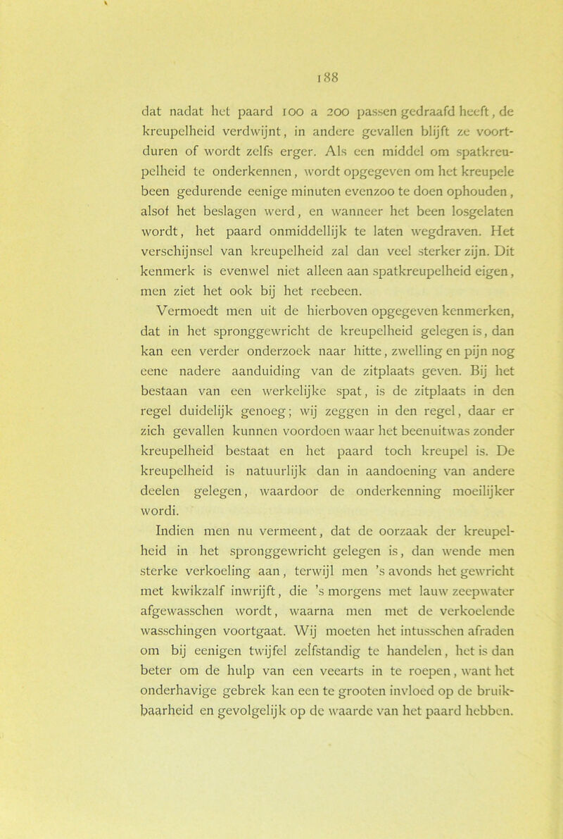 dat nadat het paard 100 a 200 passen gedraafd heeft, de kreupelheid verdwijnt, in andere gevallen blijft ze voort- duren of wordt zelfs erger. Als een middel om spatkreu- pelheid te onderkennen, wordt opgegeven om het kreupele been gedurende eenige minuten evenzoo te doen ophouden , alsof het beslagen werd, en wanneer het been losgelaten wordt, het paard onmiddellijk te laten wegdraven. Het verschijnsel van kreupelheid zal dan veel sterker zijn. Dit kenmerk is evenwel niet alleen aan spatkreupelheid eigen, men ziet het ook bij het reebeen. Vermoedt men uit de hierboven opgegeven kenmerken, dat in het spronggewricht de kreupelheid gelegen is, dan kan een verder onderzoek naar hitte, zwelling en pijn nog eene nadere aanduiding van de zitplaats geven. Bij het bestaan van een werkelijke spat, is de zitplaats in den regel duidelijk genoeg; wij zeggen in den regel, daar er zich gevallen kunnen voordoen waar het beenuitwas zonder kreupelheid bestaat en het paard toch kreupel is. De kreupelheid is natuurlijk dan in aandoening van andere deelen gelegen, waardoor de onderkenning moeilijker wordi. Indien men nu vermeent, dat de oorzaak der kreupel- heid in het spronggewricht gelegen is, dan wende men sterke verkoeling aan, terwijl men ’s avonds het gewricht met kwikzalf inwrijft, die ’s morgens met lauw zeepwater afgewasschen wordt, waarna men met de verkoelende wasschingen voortgaat. Wij moeten het intusschen afraden om bij eenigen twijfel zelfstandig te handelen, het is dan beter om de hulp van een veearts in te roepen, want het onderhavige gebrek kan een te grooten invloed op de bruik- baarheid en gevolgelijk op de waarde van het paard hebben.