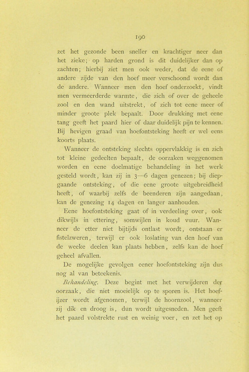 igo zet het gezonde been sneller en krachtiger neer dan het zieke; op harden grond is dit duidelijker dan op zachten; hierbij ziet men ook weder, dat de eene of andere zijde van den hoef meer verschoond wordt dan de andere. Wanneer men den hoef onderzoekt, vindt men vermeerderde warmte, die zich of over de geheele zool en den wand uitstrekt, of zich tot eene meer of minder groote plek bepaalt. Door drukking met eene tang geeft het paard hier of daar duidelijk pijn te kennen. Bij hevigen graad van hoefontsteking heeft er wel eens koorts plaats. Wanneer de ontsteking slechts oppervlakkig is en zich tot kleine gedeelten bepaalt, de oorzaken weggenomen worden en eene doelmatige behandeling in het werk gesteld wordt, kan zij in 3—6 dagen genezen; bij diep- gaande ontsteking, of die eene groote uitgebreidheid heeft, of waarbij zelfs de beenderen zijn aangedaan, kan de genezing 14 dagen en langer aanhouden. Eene hoefontsteking gaat of in verdeeling over, ook dikwijls in ettering, somwijlen in koud vuur. Wan- neer de etter niet bijtijds ontlast wordt, ontstaan er fistelzweren, terwijl er ook loslating van den hoef van de weelce deelen kan plaats hebben, zelfs kan de hoef geheel afvallen. De mogelijke gevolgen eener hoefontsteking zijn dus nog al van beteekenis. Behandeling. Deze begint met het verwijderen der oorzaak, die niet moeielijk op te sporen is. Het hoef- ijzer wordt afgenomen, terwijl de hoornzool, wanneer zij dik en droog is, dun wordt uitgesneden. Men geeft het paard volstrekte rust en weinig voer, en zet het op