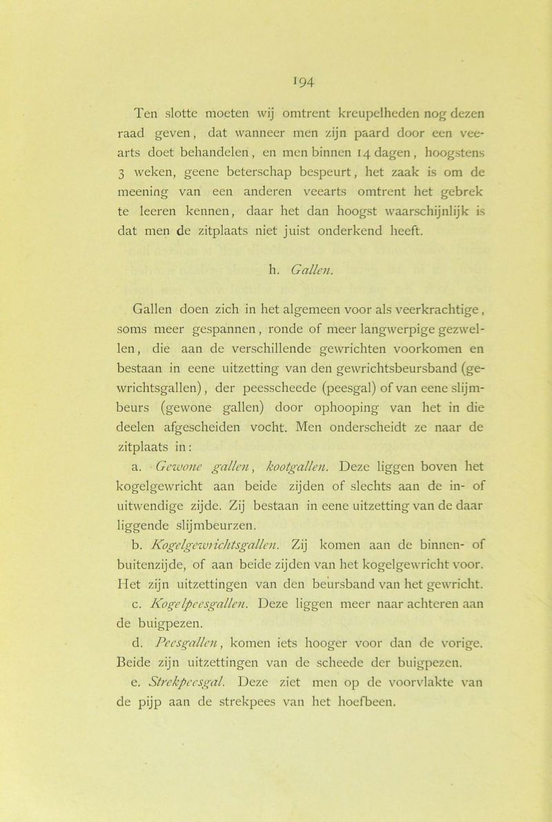 Ten slotte moeten wij omtrent kreupelheden nog dezen raad geven, dat wanneer men zijn paard door een vee- arts doet behandelen, en men binnen 14 dagen, hoogstens 3 weken, geene beterschap bespeurt, het zaak is om de meening van een anderen veearts omtrent het gebrek te leeren kennen, daar het dan hoogst waarschijnlijk is dat men de zitplaats niet juist onderkend heeft. h. Gallen. Gallen doen zich in het algemeen voor als veerkrachtige, soms meer gespannen , ronde of meer langwerpige gezwel- len, die aan de verschillende gewrichten voorkomen en bestaan in eene uitzetting van den gewrichtsbeursband (ge- wrichtsgallen), der peesscheede (peesgal) of van eene slijm- beurs (gewone gallen) door ophooping van het in die deelen afgescheiden vocht. Men onderscheidt ze naar de zitplaats in: a. Gewone gallen, kootgallen. Deze liggen boven het kogelgewricht aan beide zijden of slechts aan de in- of uitwendige zijde. Zij bestaan in eene uitzetting van de daar liggende slijmbeurzen. b. Kogelgewtichtsgallen. Zij komen aan de binnen- of buitenzijde, of aan beide zijden van het kogelgewricht voor. Het zijn uitzettingen van den beursband van het gewricht. c. KogeIpeesgallen. Deze liggen meer naar achteren aan de buigpezen. d. Pees gallen, komen iets hooger voor dan de vorige. Beide zijn uitzettingen van de scheede der buigpezen. e. Strekpcesgal. Deze ziet men op de voorvlakte van de pijp aan de strekpees van het hoefbeen.