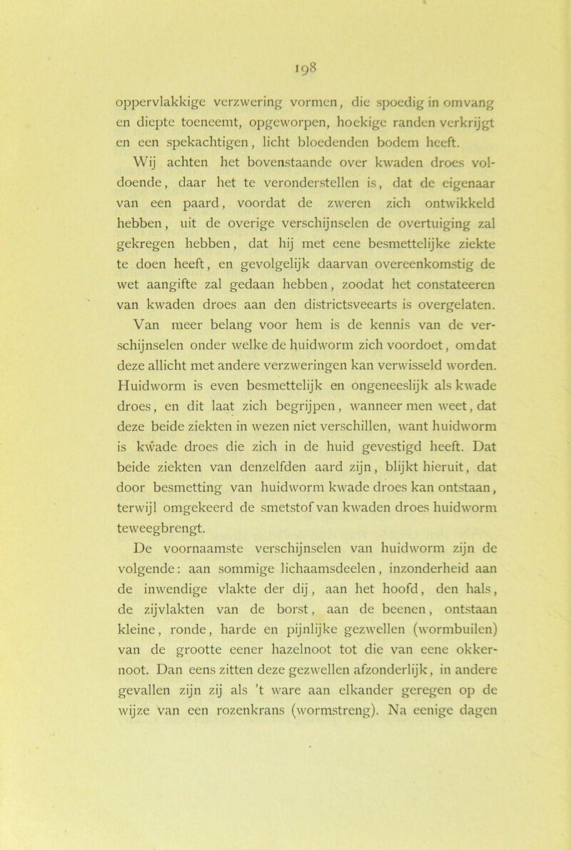 iq8 oppervlakkige verzwering vormen, die spoedig in omvang en diepte toeneemt, opgeworpen, hoekige randen verkrijgt en een spekachtigen, licht bloedenden bodem heeft. Wij achten het bovenstaande over kwaden droes vol- doende, daar het te veronderstellen is, dat de eigenaar van een paard, voordat de zweren zich ontwikkeld hebben, uit de overige verschijnselen de overtuiging zal gekregen hebben, dat hij met eene besmettelijke ziekte te doen heeft, en gevolgelijk daarvan overeenkomstig de wet aangifte zal gedaan hebben, zoodat het constateeren van kwaden droes aan den districtsveearts is overgelaten. Van meer belang voor hem is de kennis van de ver- schijnselen onder welke de huidworm zich voordoet, omdat deze allicht met andere verzweringen kan verwisseld worden. Huidworm is even besmettelijk en ongeneeslijk als kwade droes, en dit laat zich begrijpen, wanneer men weet, dat deze beide ziekten in wezen niet verschillen, want huidworm is kwade droes die zich in de huid gevestigd heeft. Dat beide ziekten van denzelfden aard zijn, blijkt hieruit, dat door besmetting van huidworm kwade droes kan ontstaan, terwijl omgekeerd de smetstof van kwaden droes huidworm teweegbrengt. De voornaamste verschijnselen van huidworm zijn de volgende: aan sommige lichaamsdeelen, inzonderheid aan de inwendige vlakte der dij, aan het hoofd, den hals, de zijvlakten van de borst, aan de beenen, ontstaan kleine, ronde, harde en pijnlijke gezwellen (wormbuilen) van de grootte eener hazelnoot tot die van eene okker- noot. Dan eens zitten deze gezwellen afzonderlijk, in andere gevallen zijn zij als ’t ware aan elkander geregen op de wijze van een rozenkrans (wormstreng). Na eenige dagen