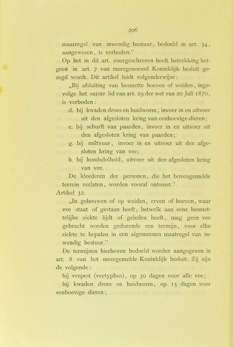 maatregel van inwendig bestuur, bedoeld in art. 34, aangewezen, is verboden.” Op het in dit art. voorgeschreven heeft betrekking het- geen in art. 7 van meergenoemd Koninklijk besluit ge- zegd wordt. Dit artikel luidt volgenderwijze: „Bij afsluiting van besmette hoeven of weiden, inge- volge het eerste lid van art. 29 der wet van 20 Juli 1870, is verboden : d. bij kwaden droes en huidworm , invoer in en uitvoer uit den afgesloten kring van eenhoevige dieren; e. bij schurft van paarden, invoer in en uitvoer uit den afgesloten kring van paarden; g. bij miltvuur, invoer in en uitvoer uit den afge- sloten kring van vee; h. bij hondsdolheid, uitvoer uit den afgesloten kring van vee. De kleederen der personen, die het bovengemelde terrein verlaten, worden vooraf ontsmet.” Artikel 32. „In gebouwen of op weiden, erven of hoeven, waar vee staat of gestaan heeft, hetwelk aan eene besmet- telijke ziekte lijdt of geleden heeft, mag geen vee gebracht worden gedurende een termijn, voor elke ziekte te bepalen in een algemeenen maatregel van in- wendig bestuur.” De termijnen hierboven bedoeld worden aangegeven in art. 8 van het meergemelde Koninklijk besluit. Zij zijn de volgende : bij veepest (veetyphus), op 30 dagen voor alle vee; bij kwaden droes en huidworm, op 15 dagen voor eenhoevige dieren ;