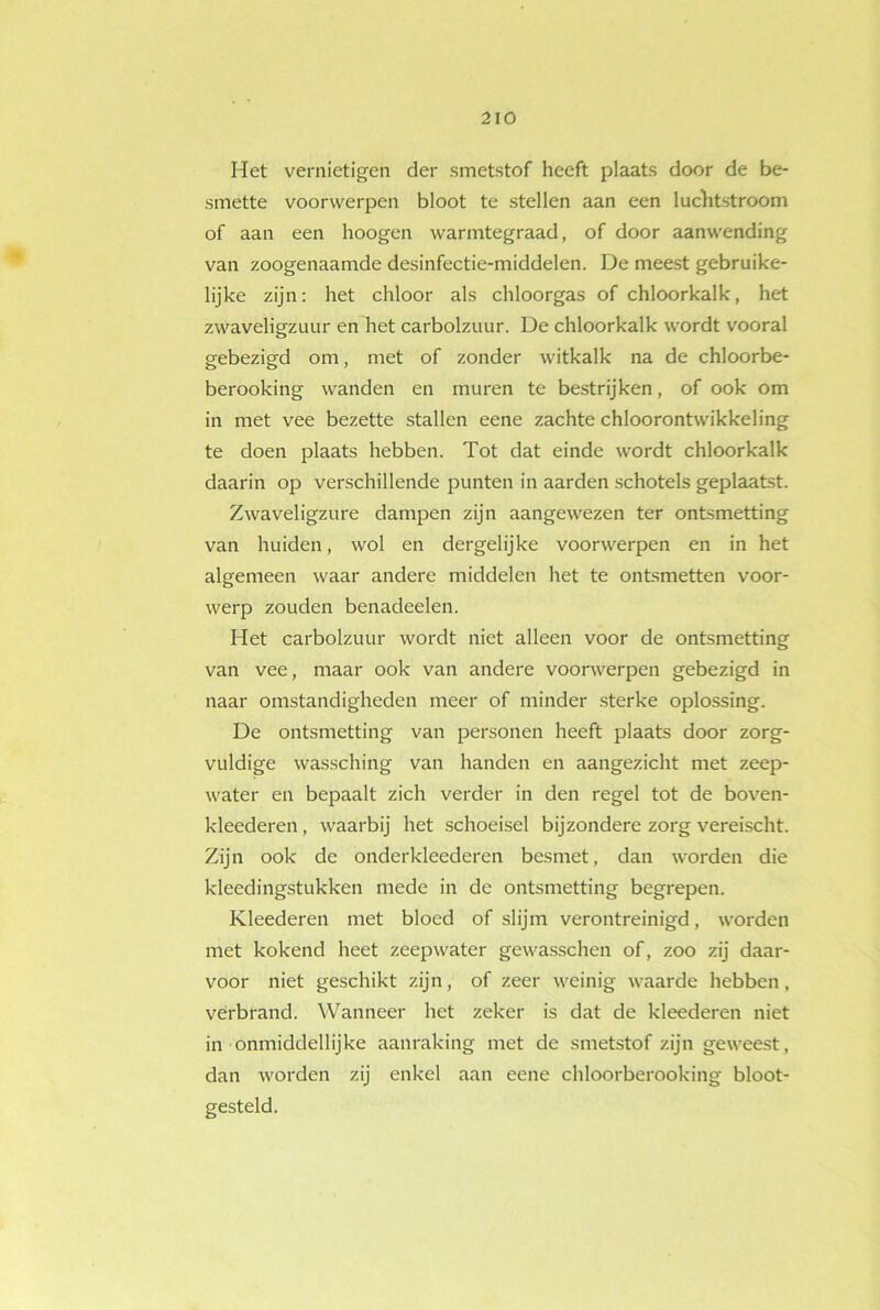 Het vernietigen der smetstof heeft plaats door de be- smette voorwerpen bloot te stellen aan een luchtstroom of aan een hoogen warmtegraad, of door aanwending van zoogenaamde desinfectie-middelen. De meest gebruike- lijke zijn: het chloor als chloorgas of chloorkalk, het zwavehgzuur en het carbolzuur. De chloorkalk wordt vooral gebezigd om, met of zonder witkalk na de chloorbe- berooking wanden en muren te bestrijken, of ook om in met vee bezette stallen eene zachte chloorontwikkeling te doen plaats hebben. Tot dat einde wordt chloorkalk daarin op verschillende punten in aarden schotels geplaatst. Zwaveligzure dampen zijn aangewezen ter ontsmetting van huiden, wol en dergelijke voorwerpen en in het algemeen waar andere middelen het te ontsmetten voor- werp zouden benadeelen. Het carbolzuur wordt niet alleen voor de ontsmetting van vee, maar ook van andere voorwerpen gebezigd in naar omstandigheden meer of minder sterke oplossing. De ontsmetting van personen heeft plaats door zorg- vuldige wassching van handen en aangezicht met zeep- water en bepaalt zich verder in den regel tot de boven- kleederen, waarbij het schoeisel bijzondere zorg vereischt. Zijn ook de onderkleederen besmet, dan worden die kïeedingstukken mede in de ontsmetting begrepen. Kleederen met bloed of slijm verontreinigd, worden met kokend heet zeepwater gewasschen of, zoo zij daar- voor niet geschikt zijn, of zeer weinig waarde hebben, verbrand. Wanneer het zeker is dat de kleederen niet in onmiddellijke aanraking met de smetstof zijn geweest, dan worden zij enkel aan eene chloorberooking bloot- gesteld.