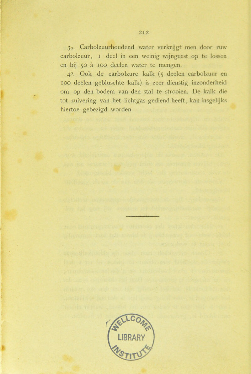 3o. Carbolzuurhoudend water verkrijgt men door ruw carbolzuur, i deel in een weinig wijngeest op te lossen en bij 50 a 100 deelen water te mengen. 4°. Ook de carbolzure kalk (5 deelen carbolzuur en 100 deelen gebluschte kalk) is zeer dienstig inzonderheid om op den bodem van den stal te strooien. De kalk die tot zuivering van het lichtgas gediend heeft, kan insgelijks hiertoe gebezigd worden.