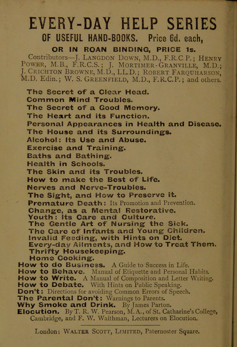 EVERY-DAY HELP SERIES OF USEFUL HAND-BOOKS. Price 6d. each, OR IN ROAN BINDING, PRICE Is. Contributors—J. Langdon Down, M.D., F.R.C.P.; Henry Power, M.B., F.R.C.S.; J. Mortimer-Granville, M.D.; J. Crichton Browne, M.D., LL.D.; Robert Farquiiarson, M.D. Edin.; W. S. GREENFIELD, M.D., F.R.C.P.; and others. The Secret of a Clear Head. Common Mind Troubles. The Secret of a Good Memory. The Heart and its Function. Personal Appearances in Health and Disease. The House and its Surroundings. Alcohol: Its Use and Abuse. Exercise and Training. Baths and Bathing. Health in Schools. The Skin and its Troubles. How to make the Best of Life. Nerves and Nerve-Troubles. The Sight, and How to Preserve it. Premature Death: Its Promotion and Prevention. Change, as a Mental Restorative. Youth: Its Care and Culture. The Gentle Art of Nursing the Sick. The Care of Infants and Young Children. Invalid Feeding, with Hints on Diet. Every-dav Ailments, and How to Treat Them. Thrifty Housekeeping. Home Cooking. How to do Business. A Guide to Success in Life. Howto Behave. Manual of Etiquette and Personal Habits. How to Write. A Manual of Composition and Letter Writing. How to Debate. With Hints on Public .Speaking. Don’t: Directions for avoiding Common Errors of Speech. The Parental Don’t: Warnings to Parents. Why Smoke and Drink. By James Parton. Elocution. ByT. R. W. Pearson, M. A., of St. Catharine’s College, Cambridge, and F. W. Waithman, Lecturers on Elocution. London: Walter Scott, Limited, Paternoster Square.